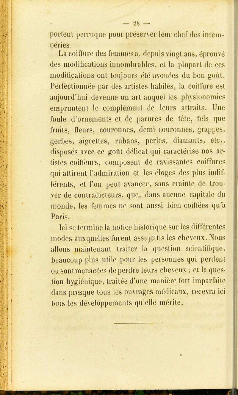 portent perruque pour préserver leur chef des intem- péries. La coiffure des femmes a, depuis vingt ans, éprouvé des modifications innombrables, et la plupart de ces modifications ont toujours été avouées du bon goût. Perfectionnée par des artistes habiles, la coiffure est aujourd'hui devenue un art auquel les physionomies empruntent le complément de leurs attraits. Une foule d'ornements et de parures de tête, tels que fruits, fleurs, couronnes, demi-couronnes, grappes, gerbes, aigrettes, rubans, perles, diamants, etc., disposés avec ce goût délicat qui caractérise nos ar- tistes coiffeurs, composent de ravissantes coiffures qui attirent l'admiration et les éloges des plus indif- férents, et Ton peut avancer, sans crainte de trou- ver de contradicteurs, que, dans aucune capitale du monde, les femmes ne sont aussi bien coiffées qu'a Paris. Ici se termine la notice historique sur les différentes modes auxquelles furent assujettis les cheveux. Nous allons maintenant traiter la question scientifique, beaucoup plus utile pour les personnes qui perdent ousontmenacées de perdre leurs cheveux ; et la ques- tion hygiénique, traitée d'une manière fort imparfaite dans presque tous les ouvrages médicaux, recevra ici tous les développements qu'elle mérite. «