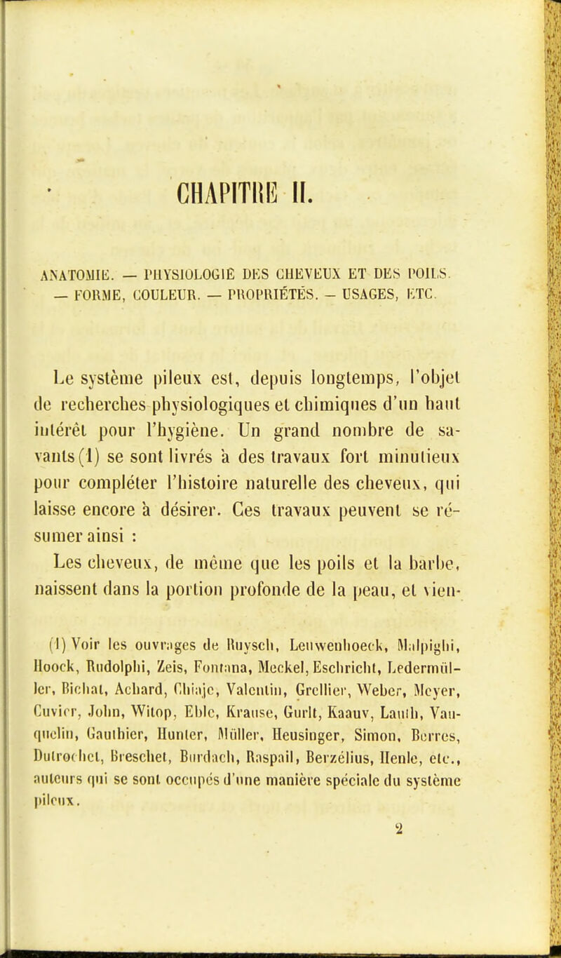 CHAPITI1I3 II. ANATOMIE. — PHYSIOLOGIE DES CHEVEUX ET DES POILS. — FORME, COULEUR. — PROPRIÉTÉS. - USAGES, ETC. Le système pileux est, depuis longtemps, l'objet de recherches physiologiques et chimiques d'un haut intérêt pour l'hygiène. Un grand nombre de sa- vants (1) se sont livrés a des travaux fort minutieux pour compléter l'histoire naturelle des cheveux, qui laisse encore a désirer. Ces travaux peuvent se ré- sumer ainsi : Les cheveux, de même que les poils et la barbe, naissent dans la portion profonde de la peau, et vien- (I) Voir les ouvrages de Buysch, Leuwenlioeck, Malpiglii, lloock, Rudolplii, Zeis, Fomana, Meckel, Escliricht, Ledermùl- ler, Bichat, Acliard, Chiajc, Valcnlin, Grcllier, Weber, Meyer, Cuvirr, John, Witop, Eblc, Krause, Guiit, Kaauv, Laulli, Vau- qnclih, Gauthier, Hunier, Mùiler, Heusinger, Simon, Berres, Duirochcl, Breschet, Burdacli, Raspail, Berzélius, Henle, élç., auteurs qui se sont occupes d'une manière spéciale du système pileux. '2