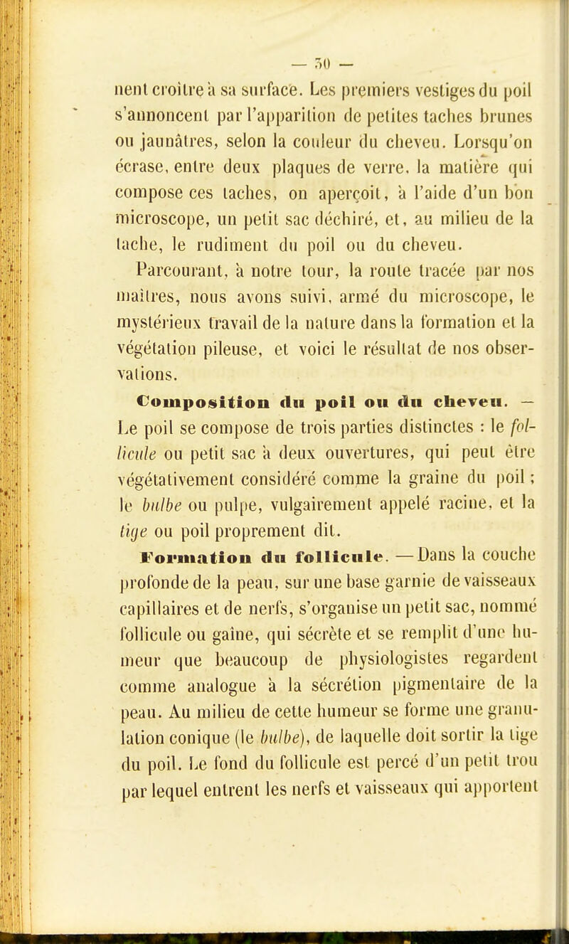 lient croître a sa surface. Les premiers vestiges du poil s'annoncent par l'apparition de petites taches brunes ou jaunâtres, selon la couleur du cheveu. Lorsqu'on écrase, entre deux plaques de verre, la matière qui compose ces taches, on aperçoit, a l'aide d'un bon microscope, un petit sac déchiré, et, au milieu de la tache, le rudiment du poil ou du cheveu. Parcourant, a notre tour, la roule tracée par nos maîtres, nous avons suivi, armé du microscope, le mystérieux travail de la nature dans la formation et la végétation pileuse, et voici le résultat de nos obser- vations. Composition du poil ou du cheveu. — Le poil se compose de trois parties distinctes : le fol- licule ou petit sac a deux ouvertures, qui peut être végétativement considéré comme la graine du poil ; le bulbe ou pulpe, vulgairement appelé racine, et la lige ou poil proprement dit. Formation du follicule —Dans la couche profonde de la peau, sur une base garnie de vaisseaux capillaires et de nerfs, s'organise un petit sac, nommé follicule ou gaine, qui sécrète et se remplit d'une hu- meur que beaucoup de physiologistes regardent comme analogue à la sécrétion pigmenlaire de la peau. Au milieu de cette humeur se forme une granu- lation conique (le bulbe), de laquelle doit sortir la lige du poil. Le fond du follicule est percé d'un petit trou par lequel entrent les nerfs et vaisseaux qui apportent