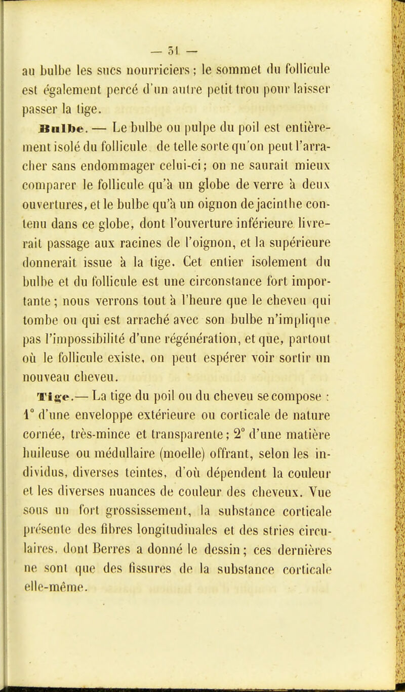 au bulbe les sucs nourriciers ; le sommet du follicule est également percé d'un autre petit trou pour laisser passer la tige. Bulbe. — Le bulbe ou pulpe du poil est entière- ment isolé du follicule de telle sorte qu'on peut l'arra- cher sans endommager celui-ci; on ne saurait mieux comparer le follicule qu'à un globe de verre a deux ouvertures, et le bulbe qu'a un oignon de jacinthe con- tenu dans ce globe, dont l'ouverture inférieure livre- rait passage aux racines de l'oignon, et la supérieure donnerait issue a la tige. Cet entier isolement du bulbe et du follicule est une circonstance fort impor- tante ; nous verrons tout à l'heure que le cheveu qui tombe ou qui est arraché avec son bulbe n'implique pas l'impossibilité d'une régénération, et que, partout où le follicule existe, on peut espérer voir sortir un nouveau cheveu. Tige.— La tige du poil ou du cheveu se compose : 1° d'une enveloppe extérieure ou corticale de nature cornée, très-mince et transparente; 2° d'une matière huileuse ou médullaire (moelle) offrant, selon les in- dividus, diverses teintes, d'où dépendent la couleur et les diverses nuances de couleur des cheveux. Vue sous un fort grossissement, la substance corticale présente des fibres longitudinales et des stries circu- laires, dont Berres a donné le dessin; ces dernières ne sont que des tissures de la substance corticale elle-même.