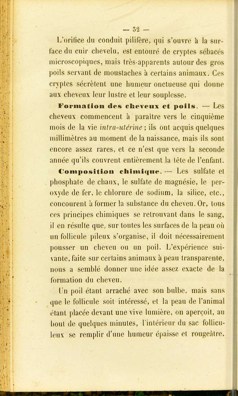 L'orifice du conduit pilifère, qui s'ouvre a la sur- face du cuir chevelu, est entouré de cryptes sébacés microscopiques, mais très-apparents autour des gros poils servant de moustaches à certains animaux. Ces cryptes sécrètent une humeur onctueuse qui donne aux cheveux leur lustre et leur souplesse. Formation des cheveux et poils. — Les cheveux commencent à paraître vers le cinquième mois de la vie intra-utérine ; ils ont acquis quelques millimètres au moment de la naissance, mais ils sont encore assez rares, et ce n'est que vers la seconde année qu'ils couvrent entièrement la tête de l'enfant. Composition chimique. — Les sulfate et phosphate de chaux, le sulfate de magnésie, le per- oxyde de fer, le chlorure de sodium, la silice, etc., concourent a former la substance du cheveu. Or, tous ces principes chimiques se retrouvant dans le sang, il en résulte que, sur toutes les surfaces de la peau où un follicule pileux s'organise, il doit nécessairement pousser un cheveu ou un poil. L'expérience sui- vante, faite sur certains animaux à peau transparente, nous a semblé donner une idée assez exacte de la formation du cheveu. Un poil étant arraché avec son bulbe, mais sans que le follicule soit intéressé, et la peau de l'animal étant placée devant une vive lumière, on aperçoit, au bout de quelques minutes, l'intérieur du sac follicu- leux se remplir d'une humeur épaisse et rougeâtre.