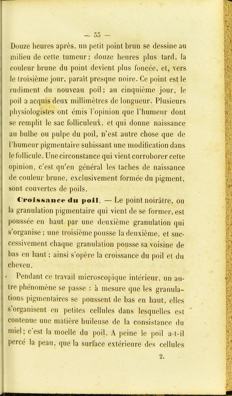 — 35 — Douze heures après, un pelit point brun se dessine au milieu de celle tumeur; douze heures plus tard, la couleur brune du point devient plus foncée, et, vers le troisième jour, paraît presque noire. Ce point est le rudiment du nouveau poil; au cinquième jour, le poil a acquis deux millimètres de longueur. Plusieurs physiologistes ont émis l'opinion que l'humeur dont se remplit le sac folliculeux, et qui donne naissance au bulbe ou pulpe du poil, n'est autre chose que de l'humeur pigmentaire subissant une modification dans le follicule. Une circonstance qui vient corroborer celte opinion, c'est qu'en général les taches de naissance de couleur brune, exclusivement formée du pigment, sont couvertes de poils. Croissance du poil. — Le point noirâtre, ou la granulation pigmentaire qui vient de se former, est poussée en haut par une deuxième granulation qui s'organise; une troisième pousse la deuxième, et suc- cessivement chaque granulation pousse sa voisine de bas en haut ; ainsi s'opère la croissance du poil et du cheveu. • Pendant ce travail microscopique intérieur, un au- tre phénomène se passe : à mesure que les granula- tions pigmentaires se poussent de bas en haut, elles s'organisent en petites cellules dans lesquelles est contenue une matière huileuse de la consistance du miel; c'est la moelle du poil. A peine le poil a-t-il percé la peau, que la surface extérieure des cellules