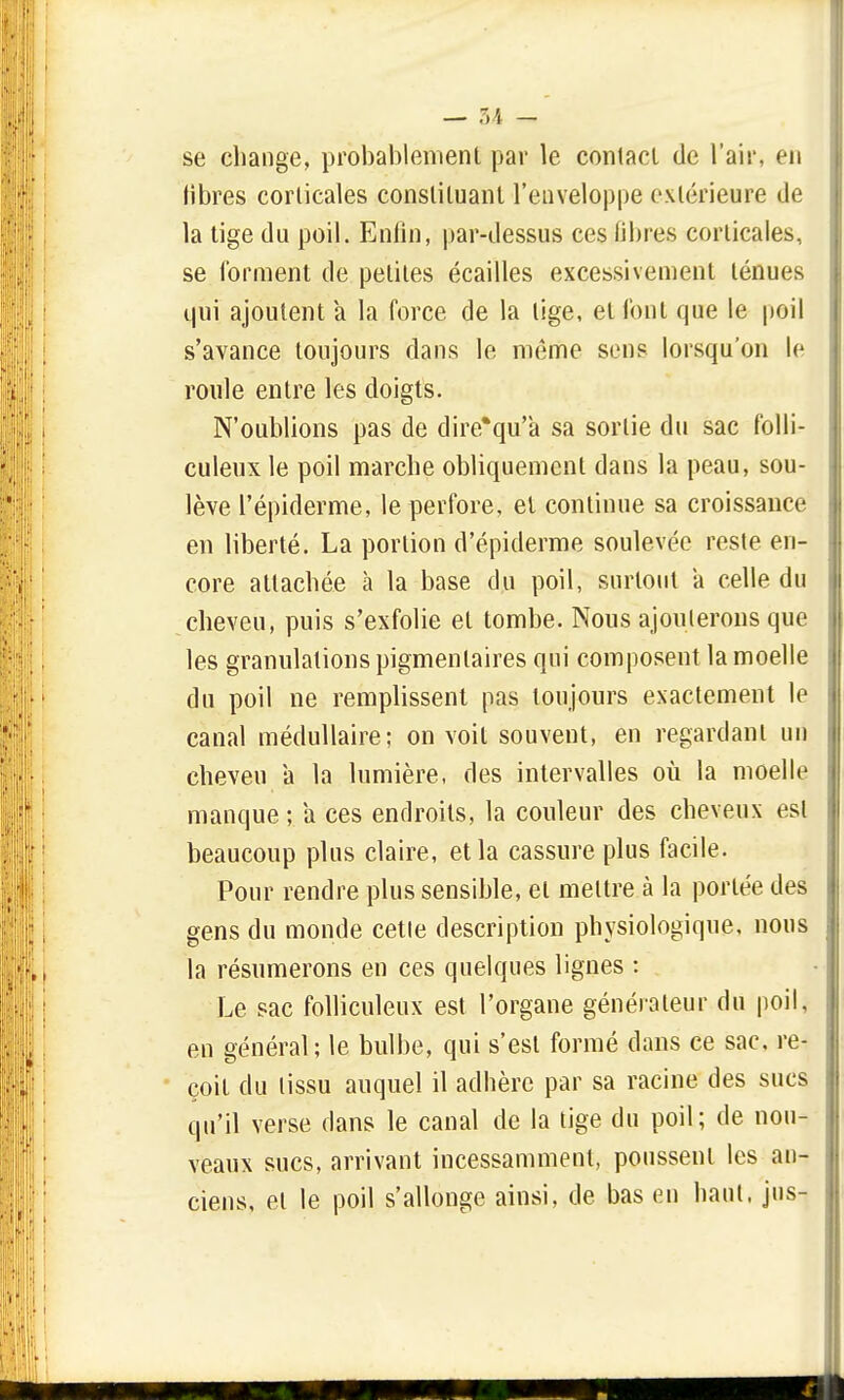 se change, probablement par le contact de l'air, en libres corticales constituant l'enveloppe extérieure de la tige du poil. Enfin, par-dessus ces libres corticales, se forment de petites écailles excessivement ténues qui ajoutent a la force de la lige, et font que le poil s'avance toujours dans le même sens lorsqu'on le roule entre les doigts. N'oublions pas de dire'qu'a sa sortie du sac folli- culeux le poil marche obliquement dans la peau, sou- lève l'épiderme, le perfore, et continue sa croissance en liberté. La portion d'épiderme soulevée reste en- core attachée à la base du poil, surtout a celle du cheveu, puis s'exfolie et tombe. Nous ajouterons que les granulations pigmenlaires qui composent la moelle du poil ne remplissent pas toujours exactement le canal médullaire; on voit souvent, en regardant un cheveu a la lumière, des intervalles où la moelle manque; a ces endroits, la couleur des cheveux est beaucoup plus claire, et la cassure plus facile. Pour rendre plus sensible, et meltre à la portée des gens du monde cette description physiologique, nous la résumerons en ces quelques lignes : Le sac folliculeux est l'organe générateur du poil, en général; le bulbe, qui s'est formé dans ce sac. re- çoit du tissu auquel il adhère par sa racine des sucs qu'il verse dans le canal de la tige du poil; de nou- veaux sucs, arrivant incessamment, poussent les an- ciens, et le poil s'allonge ainsi, de bas en haut, jus-