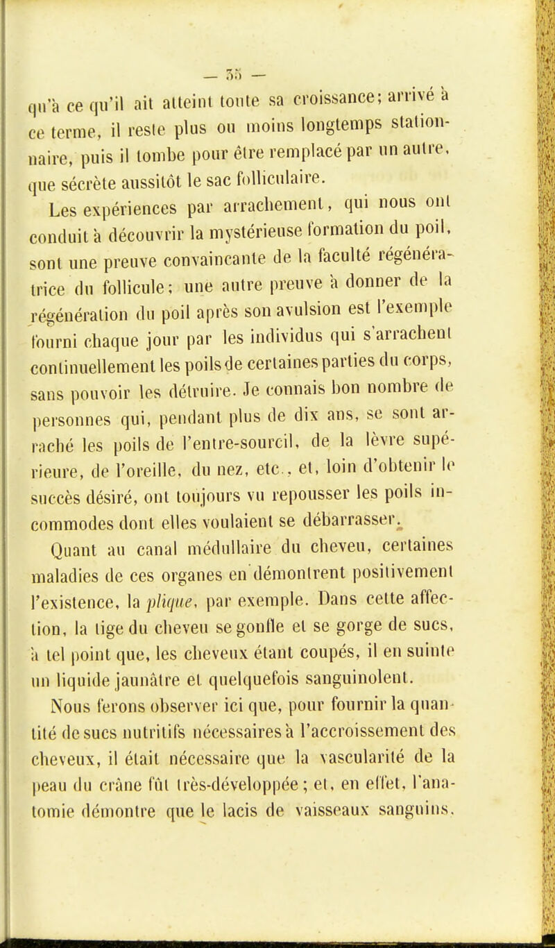 _ .V) — qu'a ce qu'il ait atteint toute sa croissance; arrivé a ce terme, il reste plus ou moins longtemps station- naire, puis il tombe pour être remplacé par un autre, que sécrète aussitôt le sac folliculaire. Les expériences par arrachement, qui nous ont conduit a découvrir la mystérieuse formation du poil, sont une preuve convaincante de la faculté régénéra- trice du follicule; une autre preuve a donner de la régénération du poil après son avulsion est l'exemple fourni chaque jour par les individus qui s'arrachent continuellement les poils de certaines parties du corps, sans pouvoir les détruire. Je connais bon nombre de personnes qui, pendant plus de dix ans, se sont ar- raché les poils de l'entre-sourcil, de la lèvre supé- rieure, de l'oreille, du nez, etc.. et, loin d'obtenir le succès désiré, ont toujours vu repousser les poils in- commodes dont elles voulaient se débarrasser Quant au canal médullaire du cheveu, certaines maladies de ces organes en démontrent positivement l'existence, la plique, par exemple. Dans cette affec- tion, la tige du cheveu se gonfle et se gorge de sucs, ii tel point que, les cheveux étant coupés, il en suinte un liquide jaunâtre et quelquefois sanguinolent. Nous ferons observer ici que, pour fournir la quan- tité de sucs nutritifs nécessaires a l'accroissement des cheveux, il était nécessaire que la vascularité de la peau du crâne fût très-développée ; et, en effet, l'ana- tomie démontre que le lacis de vaisseaux sanguins.