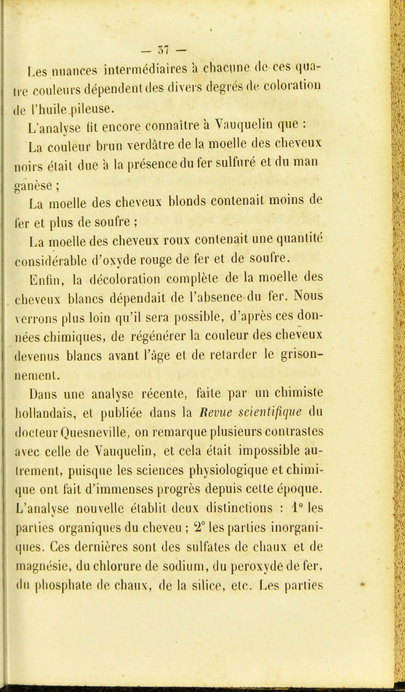 Les nuances intermédiaires a chacune de ces qua- tre couleurs dépendent des divers degrés de coloration le l'huile_pileuse. L'analyse fit encore connaître à Vauquelin que : La couleur brun verdâtre de la moelle des cheveux noirs était due a la présence du fer sulfuré et du man ganèse ; La moelle des cheveux blonds contenait moins de 1er et plus de soufre ; La moelle des cheveux roux contenait une quantité considérable d'oxyde rouge de fer et de soufre. Enfin, la décoloration complète de la moelle des cheveux blancs dépendait de l'absence du fer. Nous verrons plus loin qu'il sera possible, d'après ces don- nées chimiques, de régénérer la couleur des cheveux devenus blancs avant l'âge et de retarder le grison- nement. Dans une analyse récente, faite par un chimiste hollandais, et publiée dans la Bévue scientifique du docteur Quesneville, on remarque plusieurs contrastes avec celle de Vauquelin, et cela était impossible au- trement, puisque les sciences physiologique et chimi- que ont fait d'immenses progrès depuis cette époque. L'analyse nouvelle établit deux distinctions : 1° les parties organiques du cheveu ; c2° les parties inorgani- ques. Ces dernières sont des sulfates de chaux et de magnésie, du chlorure de sodium, du peroxyde de fer, du phosphate de chaux, de la silice, etc. Les parties