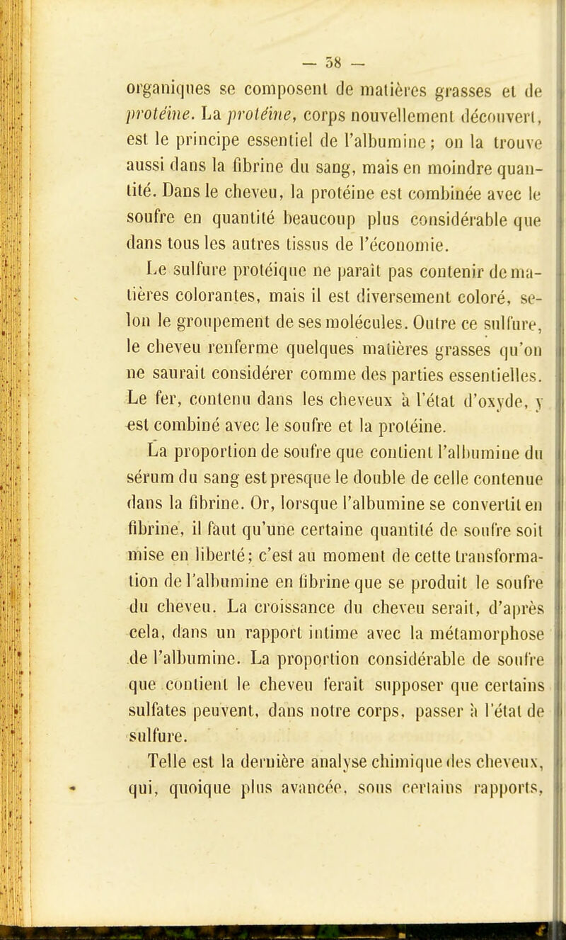 organiques se composent de matières grasses et de protéine. La protéine, corps nouvellement découvert, est le principe essentiel de l'albumine; on la trouve aussi dans la fibrine du sang, mais en moindre quan- tité. Dans le cheveu, la protéine est combinée avec le soufre en quantité beaucoup plus considérable que dans tous les autres tissus de l'économie. Le sulfure protéique ne paraît pas contenir de ma- tières colorantes, mais il est diversement coloré, se- lon le groupement de ses molécules. Outre ce sulfure, le cheveu renferme quelques matières grasses qu'on ne saurait considérer comme des parties essentielles. Le fer, contenu dans les cheveux a l'état d'oxyde, y est combiné avec le soufre et la protéine. La proportion de soufre que contient l'albumine du sérum du sang est presque le double de celle contenue dans la fibrine. Or, lorsque l'albumine se convertit en fibrine, il faut qu'une certaine quantité de soufre soit mise en liberté; c'est au moment de cette transforma- tion de l'albumine en fibrine que se produit le soufre du cheveu. La croissance du cheveu serait, d'après cela, dans un rapport intime avec la métamorphose de l'albumine. La proportion considérable de soufre que contient le cheveu ferait supposer que certains sulfates peuvent, dans notre corps, passer à l'étal de sulfure. Telle est la dernière analyse chimique des cheveux, qui, quoique plus avancée, sous certains rapports,