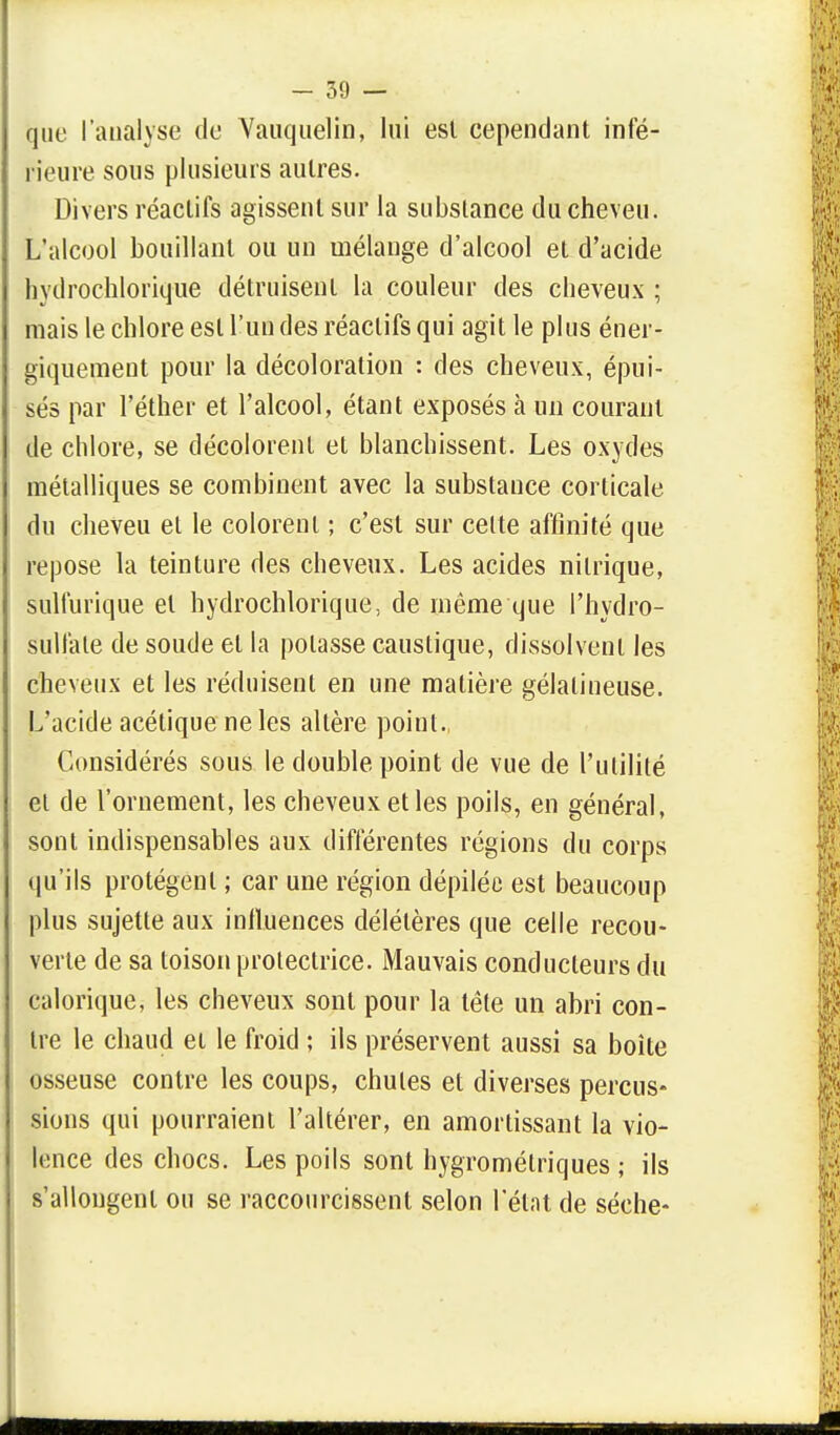 que l'analyse de Vauquelin, lui est cependant inté- rieure sous plusieurs autres. Divers réactifs agissent sur la substance du cheveu. L'alcool bouillant ou un mélange d'alcool et d'acide hydrochlorique détruisent la couleur des cheveux ; mais le chlore est l'un des réactifs qui agit le plus éner- giquement pour la décoloration : des cheveux, épui- sés par l'éther et l'alcool, étant exposés à un courant de chlore, se décolorent et blanchissent. Les oxydes métalliques se combinent avec la substance corticale du cheveu et le colorent ; c'est sur celte affinité que repose la teinture des cheveux. Les acides nitrique, sulfurique et hydrochlorique, de même que l'hydro- sullale de soude et la potasse caustique, dissolvent les cheveux et les réduisent en une matière gélatineuse. L'acide acétique ne les altère point., Considérés sous le double point de vue de l'utilité et de l'ornement, les cheveux et les poils, en général, sont indispensables aux différentes régions du corps qu'ils protègent ; car une région dépilée est beaucoup plus sujette aux influences délétères que celle recou- verte de sa toison protectrice. Mauvais conducteurs du calorique, les cheveux sont pour la tête un abri con- tre le chaud et le froid ; ils préservent aussi sa boîte osseuse contre les coups, chutes et diverses percus- sions qui pourraient l'altérer, en amortissant la vio- lence des chocs. Les poils sont hygrométriques ; ils s'allongent ou se raccourcissent selon l'état de sèche-