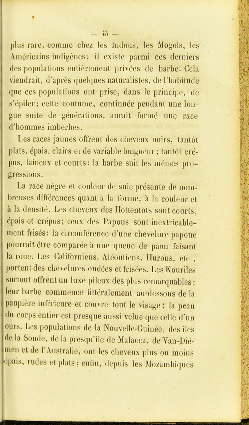 plus rare, comme chez les lndous, les Mogols, les Américains indigènes ; il existe parmi ces derniers des populations entièrement privées de barbe. Cela viendrait, d'après quelques naturalistes, de l'habitude que ces populations ont prise, dans le principe, de s'épiler; celle coutume, continuée pendant une lon- gue suite de générations, aurait formé une race d'hommes imberbes. Les races jaunes offrent des cheveux noirs, tantôt plats, épais, clairs et de variable longueur ; tantôt cré- pus, laineux et courts: la barbe suit les mêmes pro- gressions. La race nègre et couleur de suie présente de nom- breuses différences quant à la forme, à la couleur et à la densité. Les cheveux des Hollentots sont courts, épais et crépus; ceux des Papous sont inextricable- ment frisés: la circonférence d'une chevelure papoue pourrait être comparée a une queue de paon faisant la roue. Les Californiens, Aléotiliens, Hurons, etc., portent des chevelures ondées et frisées. Les Kouriles surtout offrent un luxe pileux des plus remarquables; leur barbe commence littéralement au-dessous de la paupière inférieure et couvre tout le visage; la peau du corps entier est presque aussi velue que celle d'un ours. Los populations de la Nouvelle-Guinée, des îles delà Sonde, delà presqu'île de Malacca, deVan-Dié- men et de l'Australie, ont les cheveux plus ou moins épais, rudes cl plats 5 enfin, depuis les Mozambiques