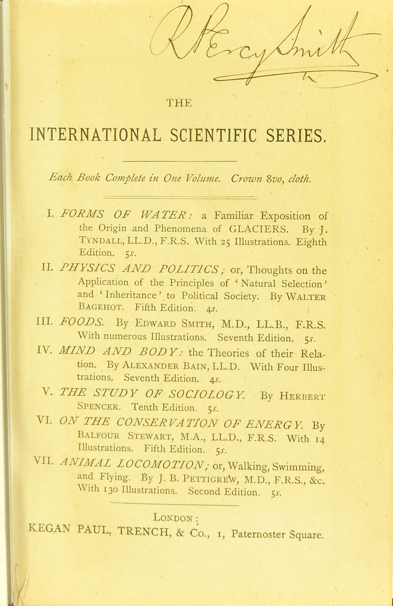 THE INTERNATIONAL SCIENTIFIC SERIES. Each Book Complete in One Volume. Crown Zvo, cloth. I. FORMS OF WATER: a Familiar Exposition of the Origin and Phenomena of GLACIERS. By J. Tyndall,LL.D., F.R.S. With 25 Illustrations. Eighth Edition. 5^. II. PHYSICS AND POLITICS; or, Thoughts on the Application of the Principles of 'Natural Selection' and ' Inheritance' to PoHtical Society. By Walter Bagehot. Fifth Edition, ^y. III. FOODS. By Edward Smith, M.D., LL.B., F.R.S. With numerous Illustrations. Seventh Edition, t^s. IV. MIND AND BODY: the Theories of their Rela- tion. By Alexander Bain, LL.D. With Four Illus- trations, Seventh Edition, ^r. V. THE STUDY OF SOCIOLOGY. By Herhert Spencer. Tenth Edition. 5^. VI. ON THE CONSERVATION OF ENERGY. By Balfour Stewart, M.A., LL.D., F.R.S. With 14 Illustrations. Fifth Edition. 5^. VII. ANIMAL ZCCCJ/^?7Yi?iV; or. Walking, Swimming, and Flying. By J. B. PettigreW, M.D., F.R.S., &c. With 130 Illustrations. Second Edition. 5^-. London: