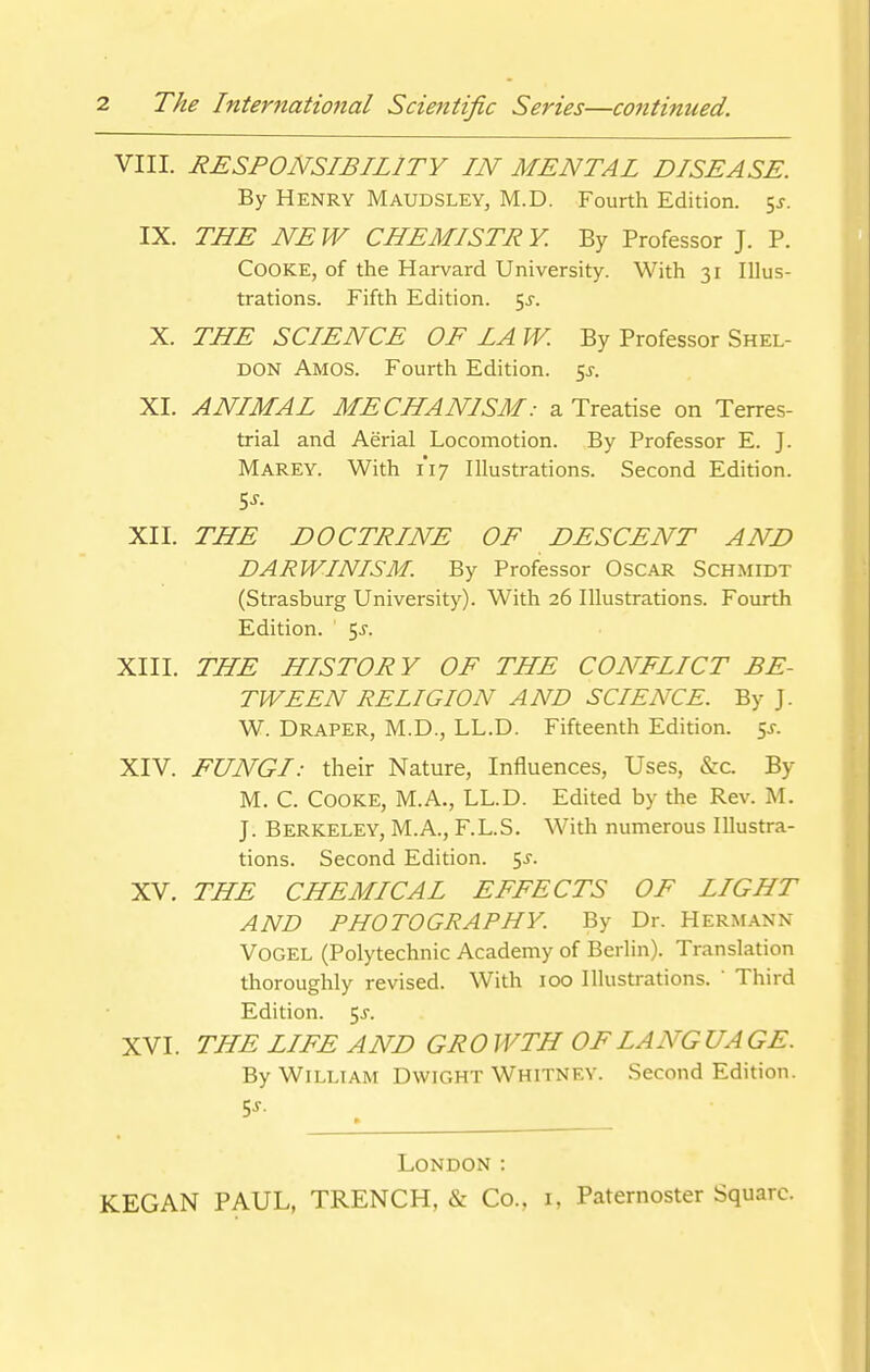 VIII. RESPONSIBILITY IN MENTAL DISEASE. By Henry Maudsley, M.D. Fourth Edition, ^s. IX. THE NEW CHEMISTRY. By Professor J. P. Cooke, of the Harvard University. With 31 Illus- trations. Fifth Edition. 5^-. X. THE SCIENCE OF LA W. By Professor Shel- don Amos. Fourth Edition. z,s. XI. ANIMAL MECHANISM: a Treatise on Terres- trial and Aerial Locomotion. By Professor E. J. Marey. With 1*17 Illustrations. Second Edition. XII. THE DOCTRINE OF DESCENT AND DARWINISM. By Professor OscAR Schmidt (Strasburg University). With 26 Illustrations. Fourth Edition. 5j. XIII. THE HISTORY OF THE CONFLICT BE- TWEEN RELIGION AND SCIENCE. By J. W. Draper, M.D., LL.D. Fifteenth Edition, is. XIV. FUNGI: their Nature, Influences, Uses, &c. By M. C. Cooke, M.A., LL.D. Edited by the Rev. M. J. Berkeley, M.A., F.L.S. With numerous Illustra- tions. Second Edition. 5^. XV. THE CHEMICAL EFFECTS OF LIGHT AND PHOTOGRAPHY. By Dr. Herm.^nn VOGEL (Polytechnic Academy of Berlin). Translation thoroughly revised. With 100 Illustrations.  Third Edition. 5J. XVI. THE LIFE AND GRO WTH OF LANG UA GE. By William Dwight Whitney. Second Edition. 5J. London :