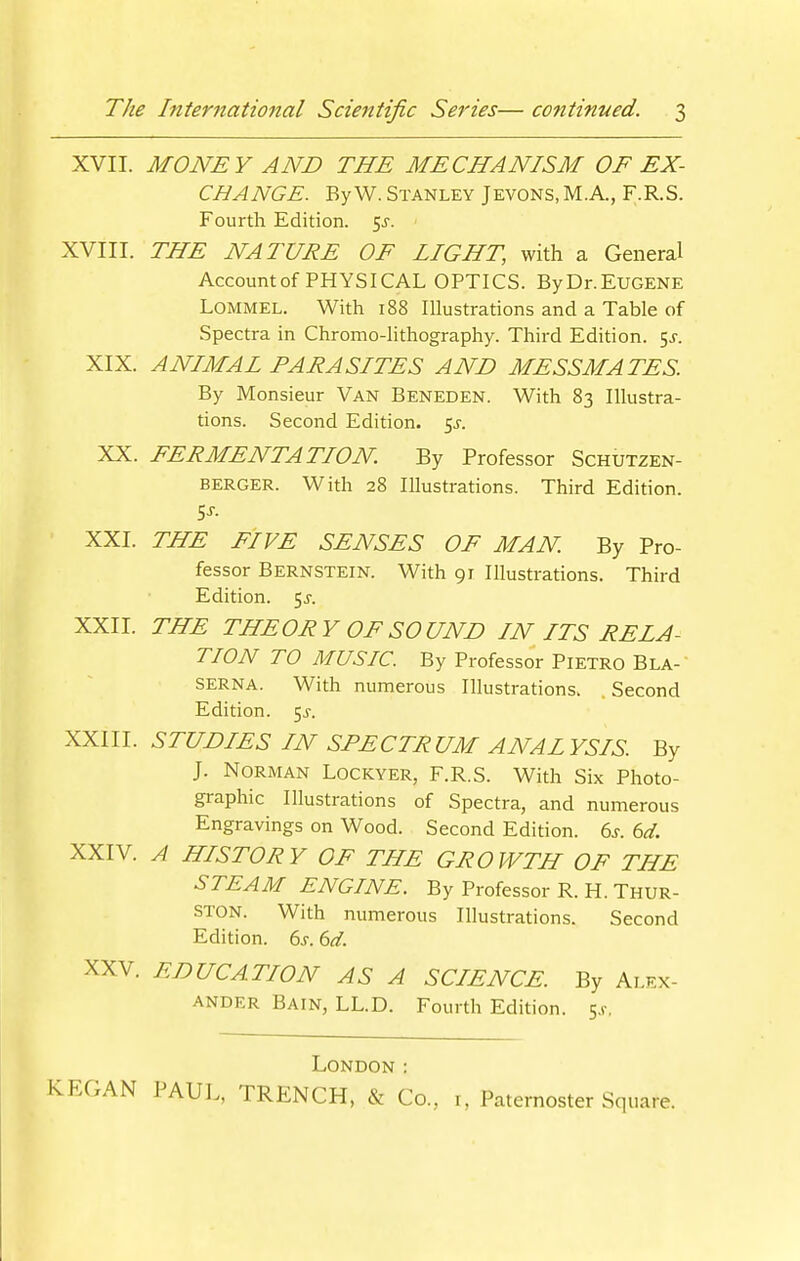 XVII. MONEY AND THE MECHANISM OF EX- CHANGE. ByW. Stanley Jevons, M.A., F.R.S. Fourth Edition, ^s. XVIII. THE NATURE OF LIGHT, with a General Account of PHYSICAL OPTICS. ByDr.EUGENE LOMMEL. With 188 Illustrations and a Table of Spectra in Chromo-lithography. Third Edition. 5^. XIX. ANIMAL PARASITES AND MESSMATES. By Monsieur Van Beneden. With 83 Illustra- tions. Second Edition, ^s. XX. FERMENTATION. By Professor Schutzen- BERGER. With 28 Illustrations. Third Edition. t,s. XXI. THE FIVE SENSES OF MAN. By Pro- fessor Bernstein. With 91 Illustrations. Third Edition. 5^-. XXII. THE THEORY OF SOUND IN ITS RELA- TION TO MUSIC. By Professor Pietro Bla- SERNA. With numerous Illustrations. . Second Edition. 5^. XXIII. STUDIES IN SPECTRUM ANALYSIS By J. Norman Lockyer, F.R.S. With Six Photo- gi-aphic Illustrations of Spectra, and numerous Engravings on Wood. Second Edition. 6s. 6d. XXIV. A HISTORY OF THE GROWTH OF THE STEAM ENGINE. By Professor R. H. Thur- ston. With numerous Illustrations. Second Edition. 6j-. 6d. XXV. EDUCATION AS A SCIENCE. By Alex- ander Bain, LL.D. Fourth Edition, s.f. London :