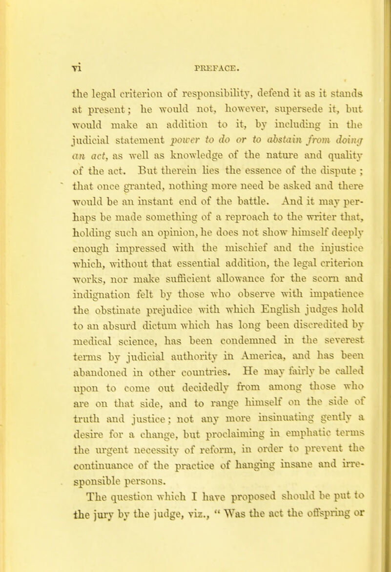 the legal criterion of responsibility, defend it as it stands at present; lie -would not, however, supersede it, but would make an addition to it, by including in tlie judicial statement power to do or to abstain from doin<T ixn act, as well as knowledge of the nature and quality of the act. But therein Hes the essence of the dispute ; that once gi'anted, nothing more need be asked and there would be an instant end of tlie battle. And it may per- haps be made something of a reproach to the writer that, holding such an opinion, he does not show himself deeply enough impressed with tlie mischief luid the injustice which, witliout that essential addition, the legal criterion works, nor nnike sufficient svllowance for the scorn and indignation felt by tliose who obsen-e with impatience the obstinate prejudice widi which EngHsli judges hold to an absiml dictum which has long been discredited In- medical science, has been condemned in the severest terms by judicial autliority in Amei'ica, and has been abandoned in other comitries. He may fairly be called upon to come out decidedly from among those who are on tliat side, mid to nuige himself on the side of truth and justice: not any more insinuating gently a desire for a change, but proclaiming in emphatic terms the urgent necessity of reform, in order to prevent the continuance of tlie practice of hanging insane and irre- sponsible persons. The question which I have proposed should be put to the jury by the judge, viz.,  Was the act the offspring or