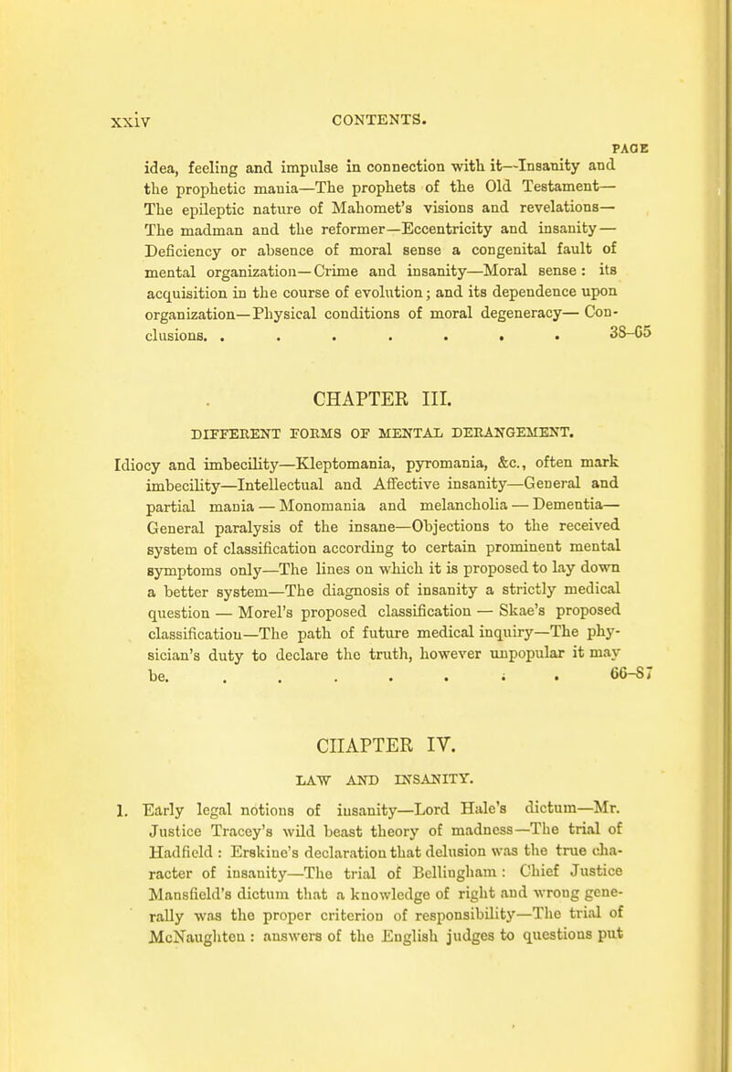 PAGE idea, feeling and impulse in connection with it—Insanity and the prophetic mania—The prophets of the Old Testament— The epileptic nature of Mahomet's visions and revelations— The madman and the reformer—Eccentricity and insanity — Deficiency or absence of moral sense a congenital fault of mental organization— Crime and insanity—Moral sense : its acquisition in the course of evolution; and its dependence upon organization—Physical conditions of moral degeneracy— Con- clusions. 38-05 CHAPTER III. DIFFERENT FORMS OF MENTAL DERANGEMENT. Idiocy and imbecility—Kleptomania, pyromania, &c., often mark imbecihty—Intellectual and Aflfective insanity—General and partial mania — Monomania and melancholia — Dementia— General paralysis of the insane—Objections to the received system of classification according to certaiu prominent mental symptoms only—The lines on which it is proposed to lay down a better system—The diagnosis of insanity a strictly medical question — Morel's proposed classification — Skae's proposed classification-The path of future medical inquiry—The phy- sician's duty to declare the truth, however unpopular it may be i . 66-87 CHAPTER IV. liAW AND INSANITY. 1. Early legal notions of insanity—Lord Hale's dictum—Mr. Justice Tracey's wild beast theory of madness—The trial of Hadfield : Erskine's declaration that delusion was tlie true cha- racter of insanity—The trial of Belliughara : Chief Justice Mansfield's dictum that a knowledge of right and wrong gene- rally was the proper criterion of responsibility—The trial of Mcl^aughten : answers of the English judges to questions put