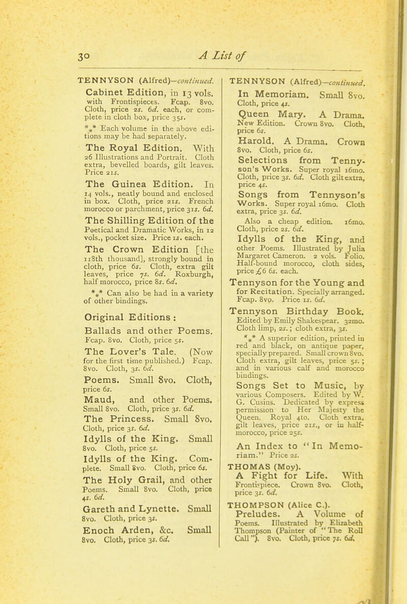 TENNYSON (,P>.\he^A)-co)Umued. Cabinet Edition, in 13 vols, with Frontispieces. Fcap. 8vo. Cloth, price 2J. td. each, or com- plete in cloth box, price 355. Each volume in the above edi- tions may be had separately. The Royal Edition. With 26 Illustrations and Portrait. Cloth extra, bevelled boards, gilt leaves. Price The Guinea Edition. In 14 vols., neatly bound and enclosed in box. Cloth, price 2ii. French morocco or parchment, price 31J. td. The Shilling Edition of the Poetical and Dramatic Works, in 12 vols., pocket size. Price ij. each. The Crown Edition [the ii8th thousand], strongly bound in cloth, price ts. Cloth, extra gilt leaves, price 7J. td. Roxburgh, half morocco, price 8j. f>d, %* Can also be had in a variety of other bindings. Original Editions: Ballads and other Poems. Fcap. 8vo. Cloth, price 5^. The Lover's Tale. (Now for the first ti-me published.) Fcap. Svo. Cloth, 3J. dd. Poems. Small Svo. Cloth, price ts. Maud, and other Poems. Small Svo. Cloth, price 3^. dd. The Princess. Small Svo. Cloth, price 3^. td. Idylls of the King. Small Svo. Cloth, price 5^. Idylls of the King. Com- plete. Small Svo. Cloth, price ts. The Holy Grail, and other Poems. Small Svo. Cloth, price 4J. M. Gareth and Lynette. Small Svo. Cloth, price 3^. Enoch Arden, &c. Small 8vo. Cloth, price 31.6rf. TENNYSON <,P^ixft&)-contin,ud. In Memoriam. Small Svo. Cloth, price 4J. Queen Mary. A Drama. New Edition. Crown Svo. Cloth, price 6f. Harold. A Drama. Crown Svo. Cloth, price ts. Selections from Tenny- son's Works. Super royal i6mo. Cloth, price 3^. dd. Cloth gilt extra, price 4J. Songs from Tennyson's Works. Super royal i6mo. Cloth extra, price 3i. td. Also a cheap edition. i6mo. Cloth, price 7.S. td. Idylls of the King, and other Poems. Illustrated by Julia Margaret Cameron. 2 vols. Folio. Half-bound morocco, cloth sides, price {,t 6s. each. Tennyson for the Young and for Recitation. Specially arranged. Fcap. Svo. Price is. td. Tennyson Birthday Book. Edited by Emily Shakespear. 32mo. Cloth limp, zs.; cloth extra, 3^. *jf* A superior edition, printed in red and black, on antique p.iper, specially prepared. Small crown Svo. Cloth extra, gilt leaves, price 5^. ; and in various calf and morocco bindings. Songs Set to Music, by various Composers. Edited by W. G. Cusins. Dedicated by express permission to Her Majesty the Queen. Royal 4I0. Cloth extra, gilt leaves, price 21s., or in half- morocco, price 2$s. An Index to  In Memo- riam. Price 2S. THOMAS (Moy). A Fight for Life. With FrontL'piece. Crown Svo. Cloth, price 3^. td. THOMPSON (Alice C). Preludes. A Volume of Poems. Illustrated by Elizabeth Thompson (Painter of The Roll Call >. Svo. Cloth, price 7s. td.