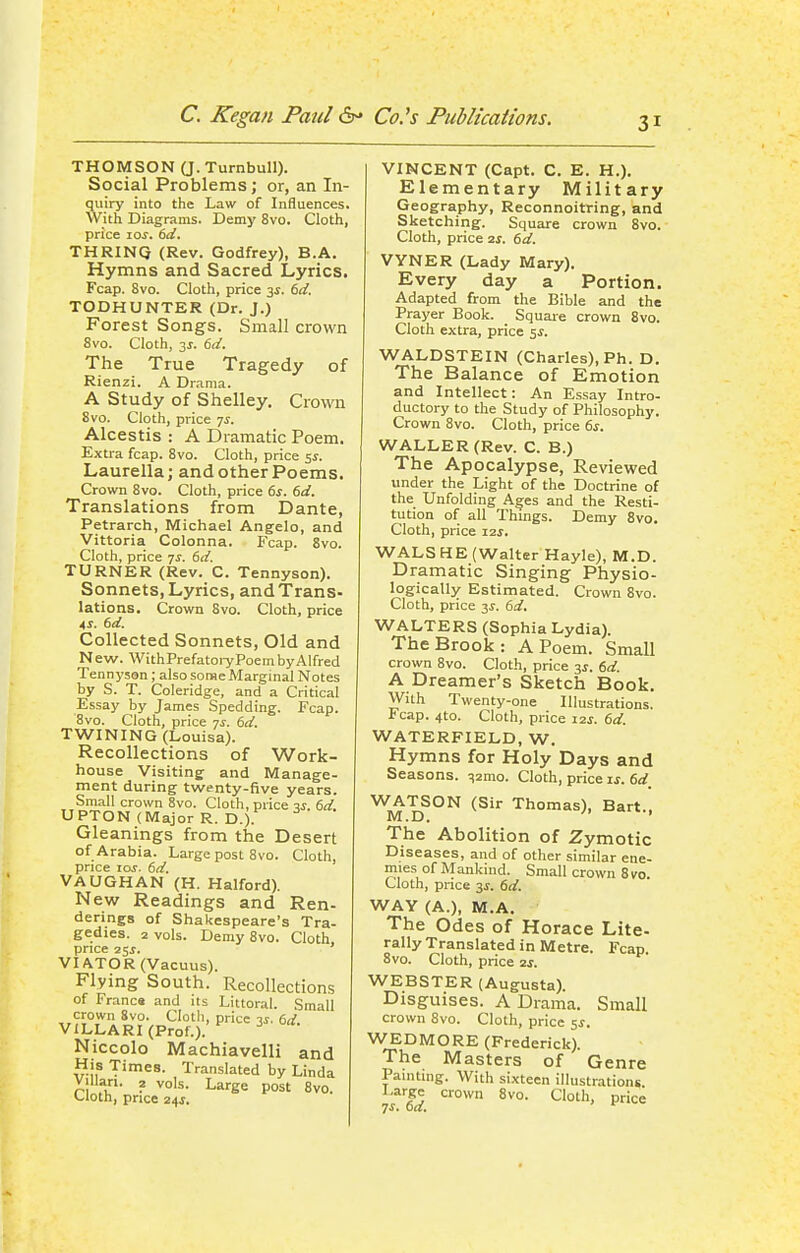 THOMSON (J. Turnbull). Social Problems; or, an In- quiry into the Law of Influences. With Diagrams. Demy 8vo. Cloth, price los. 6d. THRINQ (Rev. Godfrey), B.A. Hymns and Sacred Lyrics. Fcap. 8vo. Cloth, price 3^. 6d. TODHUNTER (Dr. J.) Forest Songs. Small crown 8vo. Cloth, 35. 6d. The True Tragedy of Rienzi. A Drama. A Study of Shelley. Crown 8vo. Cloth, price 75. Alcestis : A Dramatic Poem. Extra fcap. 8vo. Cloth, price 55. Laurella; and other Poems. Crown 8vo. Cloth, price 6s. 6d. Translations from Dante, Petrarch, Michael Angelo, and Vittoria Colonna. Fcap. 8vo. Cloth, price 7^. 6d. TURNER (Rev. C. Tennyson). Sonnets, Lyrics, and Trans- lations. Crown 8vo. Cloth, price AS. 6d. Collected Sonnets, Old and New. WithPrefatory Poem by Alfred Tennyson; alsosoraeMarginal Notes by S. T. Coleridge, and a Critical Essay by James Spedding. Fcap. 8vo. Cloth, price 7j. 6d. TWINING (Louisa). Recollections of Work- house Visiting and Manage- ment during twenty-five years. Small crown 8vo. Cloth, price v. 6d UPTON (Major R. D.). Gleanings from the Desert of Arabia. Large post 8vo. Cloth, price loj. 6d. VAUGHAN (H. Halford). New Readings and Ren- derings of Shakespeare's Tra- gedies. 2 vols. Demy 8vo. Cloth, price 255. VIATOR (Vacuus). Flying South. Recollections of Franca and its Littoral. Small crown 8vo. Cloth, price 3s. 6d. VILLARI (Prof.). Niccolo Machiavelli and His Times. Translated by Linda villari. 2 vols. Large post 8vo. >-loth, price 24J, VINCENT (Capt. C. E. H.). Elementary Military Geography, Reconnoitring, and Sketching. Square crown 8vo. Cloth, price ss. 6d. VVNER (Lady Mary). Every day a Portion. Adapted from the Bible and the Prayer Book. Square crown 8vo. Cloth extra, price 5s. WALDSTEIN (Charles), Ph. D. The Balance of Emotion and Intellect: An Essay Intro- ductory to the Study of Philosophy. Crown 8vo. Cloth, price 6s. WALLER (Rev. C. B.) The Apocalypse, Reviewed under the Light of the Doctrine of the Unfolding Ages and the Resti- tution of all Things. Demy Svo. Cloth, price i2j. WALS HE (Walter Hayle), M.D. Dramatic Singing Physio- logically Estimated. Crown Svo. Cloth, price 31-. 6d. WALTERS (Sophia Lydia). The Brook: A Poem. Small crown Svo. Cloth, price 3s. 6d. A Dreamer's Sketch Book. With Twenty-one Illustrations. Fcap. 4to. Cloth, price 12s. 6d. WATERFIELD, W. Hymns for Holy Days and Seasons. ^2mo. Cloth, price is. 6d^ WATSON (Sir Thomas), Bart.. M.D. ' The Abolition of Zymotic Diseases, and of other similar ene- mies of Mankind. Small crown Svo. Cloth, price 3s. 6d. WAY (A.), M.A. The Odes of Horace Lite- rally Translated in Metre. Fcap Svo. Cloth, price zs. WEBSTER (Augusta). Disguises. A Drama. Small crown Svo. Cloth, price 55. WEDMORE (Frederick). The Masters of Genre Painting. With sixteen illustrationg. Large crown Svo. Cloth, price 7s. 6a,