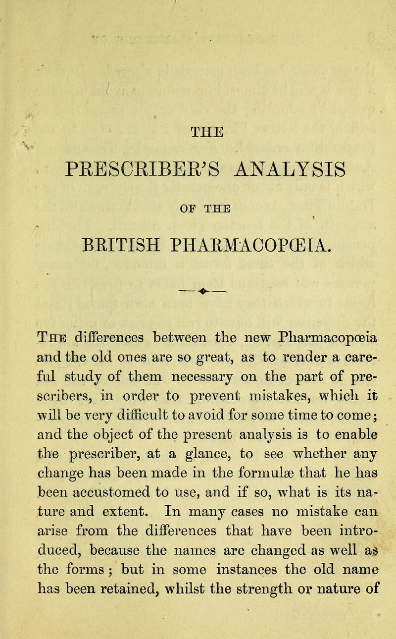 PRESCEIBER'S ANALYSIS OF THE BRITISH PHABMACOPCETA. The differences between the new Pharmacopoeia and the old ones are so great, as to render a care- ful study of them necessary on the part of pre- scribes, in order to prevent mistakes, which it will be very difficult to avoid for some time to come; and the object of the present analysis is to enable the prescriber, at a glance, to see whether any change has been made in the formulae that he has been accustomed to use, and if so, what is its na- ture and extent. In many cases no mistake can arise from the differences that have been intro- duced, because the names are changed as well as the forms; but in some instances the old name has been retained, whilst the strength or nature of