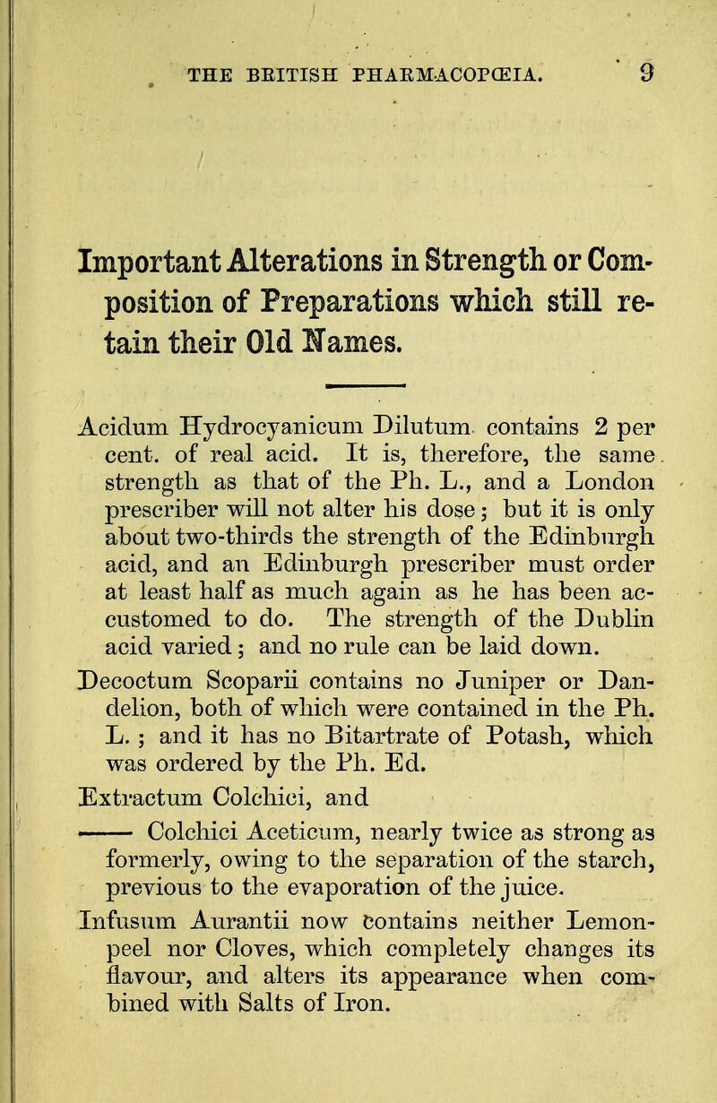 Important Alterations in Strength or Com- position of Preparations which still re- tain their Old lames. Acidum Hydrocyanicum Dilutum contains 2 per cent, of real acid. It is, therefore, the same, strength as that of the Ph. L., and a London prescriber will not alter his dose; but it is only about two-thirds the strength of the Edinburgh acid, and an Edinburgh prescriber must order at least half as much again as he has been ac- customed to do. The strength of the Dublin acid varied; and no rule can be laid down. Decoctum Scoparii contains no Juniper or Dan- delion, both of which were contained in the Ph. L. ; and it has no Bitartrate of Potash, which was ordered by the Ph. Ed. Extractum Colchici, and — Colchici Aceticum, nearly twice as strong as formerly, owing to the separation of the starch, previous to the evaporation of the juice. Infusum Aurantii now Contains neither Lemon- peel nor Cloves, which completely changes its flavour, and alters its appearance when com- bined with Salts of Iron.