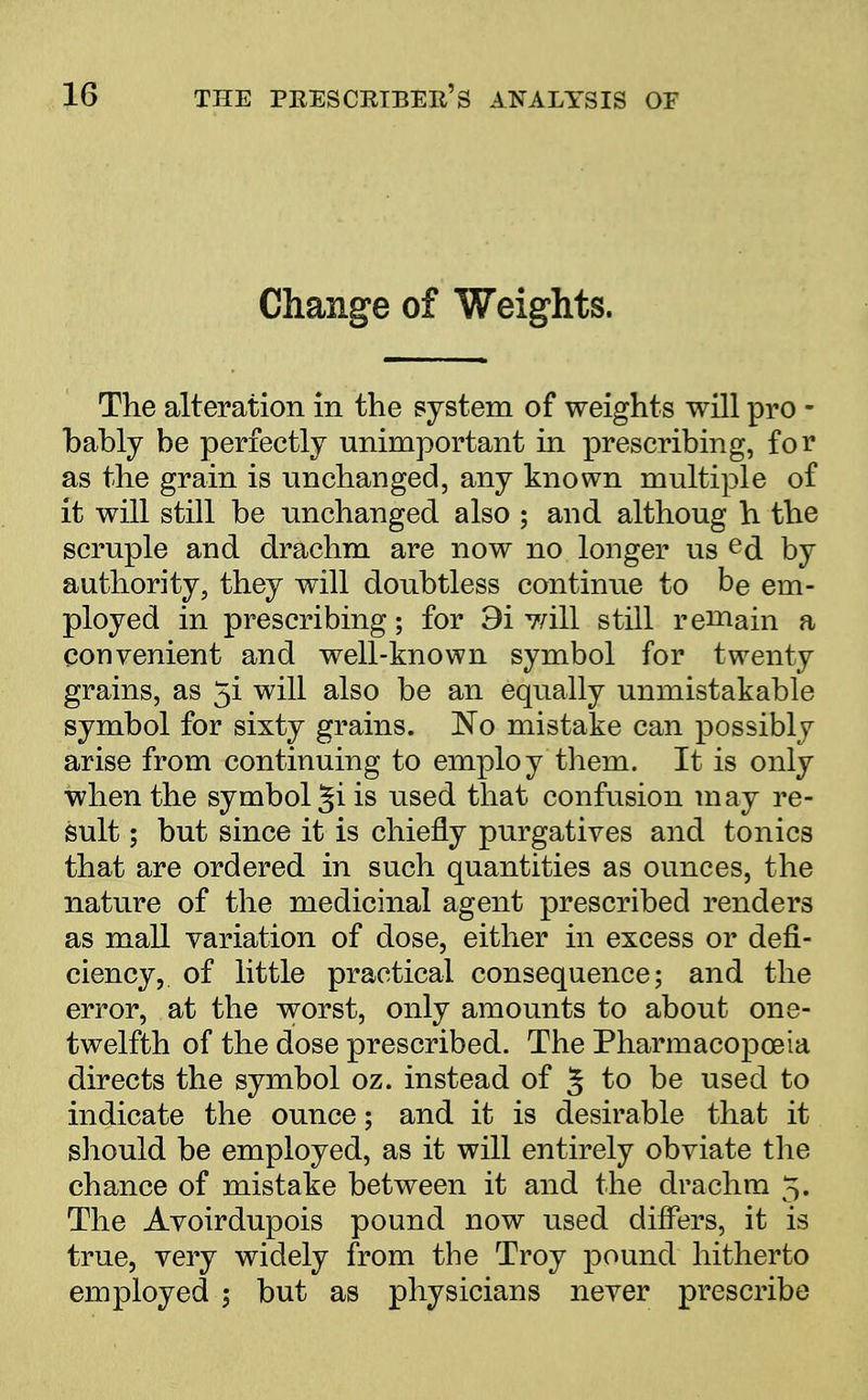 Change of Weights. The alteration in the system of weights will pro - bably be perfectly unimportant in prescribing, for as the grain is unchanged, any known multiple of it will still be unchanged also ; and althoug h the scruple and drachm are now no longer us ed by authority, they will doubtless continue to be em- ployed in prescribing; for 9i will still remain a convenient and well-known symbol for twenty grains, as 5i will also be an equally unmistakable symbol for sixty grains. No mistake can possibly arise from continuing to employ them. It is only when the symbol ^i is used that confusion may re- sult ; but since it is chiefly purgatives and tonics that are ordered in such quantities as ounces, the nature of the medicinal agent prescribed renders as mall variation of dose, either in excess or defi- ciency, of little practical consequence; and the error, at the worst, only amounts to about one- twelfth of the dose prescribed. The Pharmacopoeia directs the symbol oz. instead of % to be used to indicate the ounce; and it is desirable that it should be employed, as it will entirely obviate the chance of mistake between it and the drachm 5. The Avoirdupois pound now used differs, it is true, very widely from the Troy pound hitherto employed ; but as physicians never prescribe