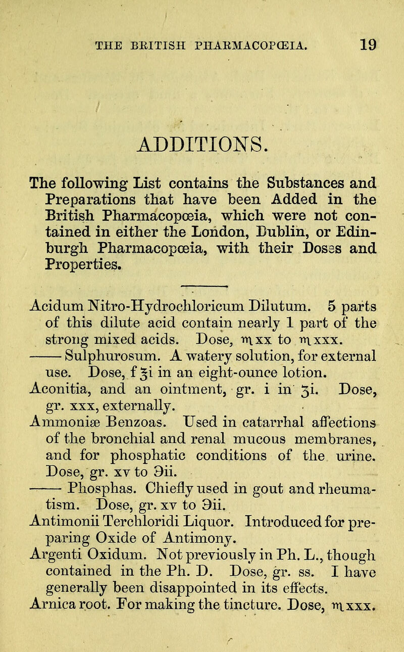 ADDITIONS. The following List contains the Substances and Preparations that have been Added in the British Pharmacopoeia, which were not con- tained in either the London, Dublin, or Edin- burgh Pharmacopoeia, with their Doses and Properties. Acidum Mtro-Hydrochloricum Diiutum. 5 parts of this dilute acid contain nearly 1 part of the strong mixed acids. Dose, inxx to rt\xxx. Sulphurosum. A watery solution, for external use. Dose, f ^i in an eight-ounce lotion. Aconitia, and an ointment, gr. i in 3i. Dose, gr. xxx, externally. Ammonise Benzoas. Used in catarrhal affections of the bronchial and renal mucous membranes, and for phosphatic conditions of the urine. Dose, gr. xv to 9ii. Phosphas. Chiefly used in gout and rheuma- tism. Dose, gr. xv to 9ii. Antimonii Terchloridi Liquor. Introduced for pre- paring Oxide of Antimony. Argenti Oxidum. Not previously in Ph. L., though contained in the Ph. D. Dose, gr. ss. I have generally been disappointed in its effects. Arnica root. For making the tincture. Dose, rnxxx.