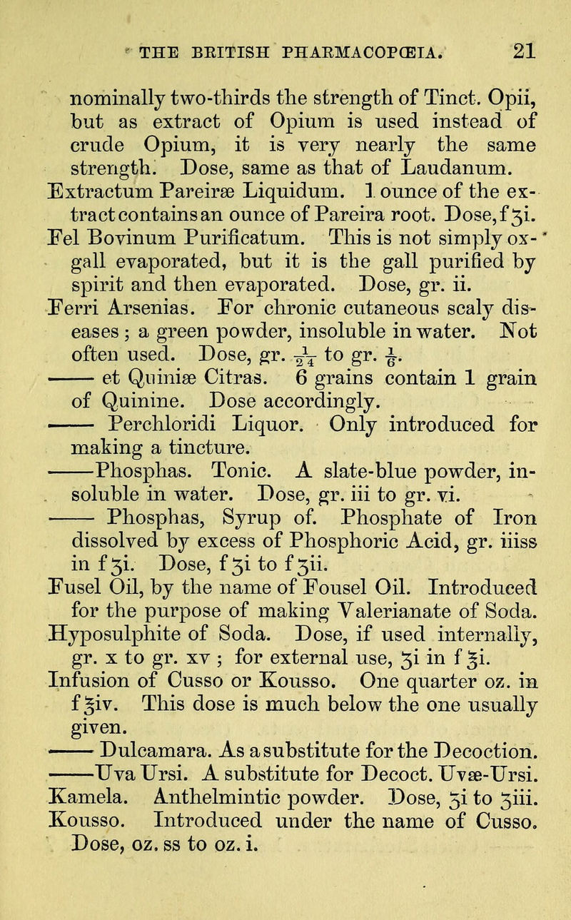 nominally two-thirds the strength of Tinct. Opii, but as extract of Opium is used instead of crude Opium, it is very nearly the same strength. Dose, same as that of Laudanum. Extractum Pareira? Liquidum. 1 ounce of the ex- tract contains an ounce of Pareira root. Dose,f 3i. Fel Bovinum Purificatum. This is not simply ox- * • gall evaporated, but it is the gall purified by spirit and then evaporated. Dose, gr. ii. Ferri Arsenias. For chronic cutaneous scaly dis- eases ; a green powder, insoluble in water. Not often used. Dose, gr. ~T to gr. £■« et Qninise Citras. 6 grains contain 1 grain of Quinine. Dose accordingly. ■ Perchloridi Liquor. Only introduced for making a tincture. Phosphas. Tonic. A slate-blue powder, in- soluble in water. Dose, gr. hi to gr. vi. ■ Phosphas, Syrup of. Phosphate of Iron dissolved by excess of Phosphoric Acid, gr. hiss in f 3i. Dose, f 3i to f 3ii. Fusel Oil, by the name of Fousel Oil. Introduced for the purpose of making Valerianate of Soda. Hyposulphite of Soda. Dose, if used internally, gr. x to gr. xv ; for external use, 3i in f ^i. Infusion of Cusso or Kousso. One quarter oz. in f ^iv. This dose is much below the one usually given. ■ Dulcamara. As a substitute for the Decoction. Uva Ursi. A substitute for Decoct. Uvse-Ursi. Kamela. Anthelmintic powder. Dose, 5i to 5iii. Kousso. Introduced under the name of Cusso. Dose, oz, ss to oz. i.