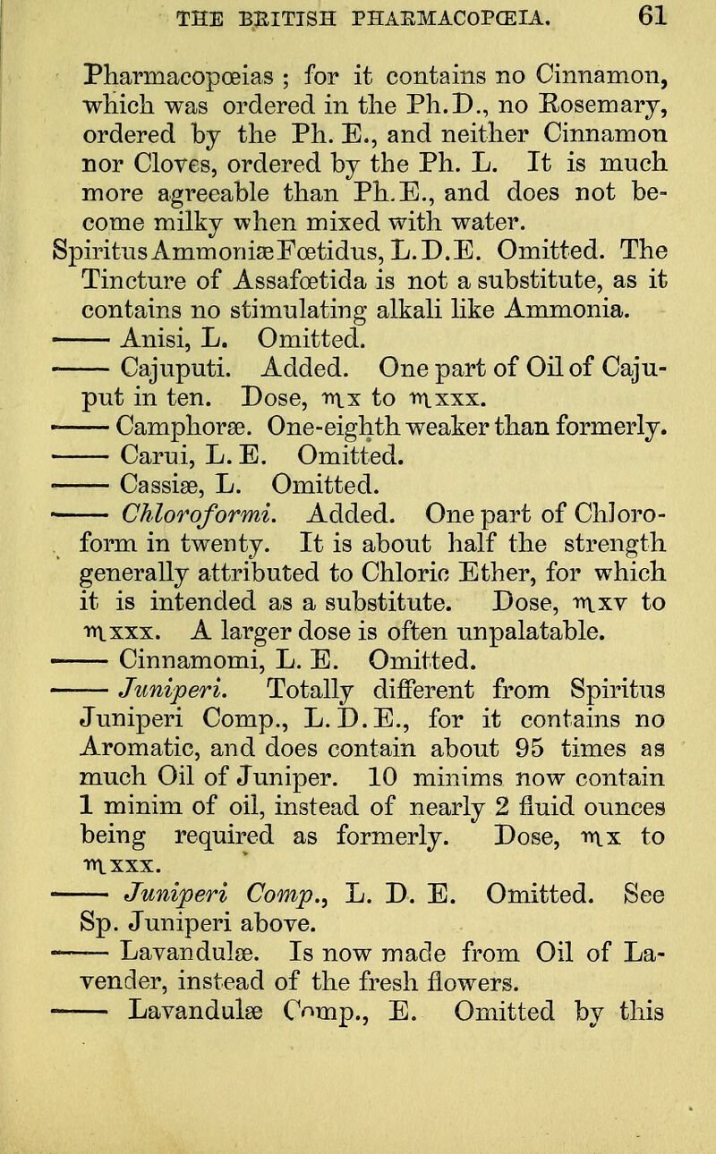 Pharmacopoeias ; for it contains no Cinnamon, which was ordered in the Ph.D., no Rosemary, ordered by the Ph. E., and neither Cinnamon nor Cloves, ordered by the Ph. L. It is much more agreeable than Ph.E., and does not be- come milky when mixed with water. SpiritiisAmmoDia^Fcetidns, L.D.E. Omitted. The Tincture of Assafcetida is not a substitute, as it contains no stimulating alkali like Ammonia. Anisi, L. Omitted. Cajuputi. Added. One part of Oil of Caju- put in ten. Dose, nix to trtxxx. —— Camphorse. One-eighth weaker than formerly. Carui, L. E. Omitted. Cassise, L. Omitted. Chloroformi. Added. One part of Chloro- form in twenty. It is about half the strength generally attributed to Chloric Ether, for which it is intended as a substitute. Dose, mxv to irtxxx. A larger dose is often unpalatable. Cinnamomi, L. E. Omitted. Juniperi. Totally different from Spiritus Juniperi Comp., L. D.E., for it contains no Aromatic, and does contain about 95 times as much Oil of Juniper. 10 minims now contain 1 minim of oil, instead of nearly 2 fluid ounces being required as formerly. Dose, mx to iylxxx. Juniperi Comp., L. D. E. Omitted. See Sp. Juniperi above. —— Lavandulae. Is now made from Oil of La- vender, instead of the fresh flowers. Lavandulae Cnmp., E. Omitted by this