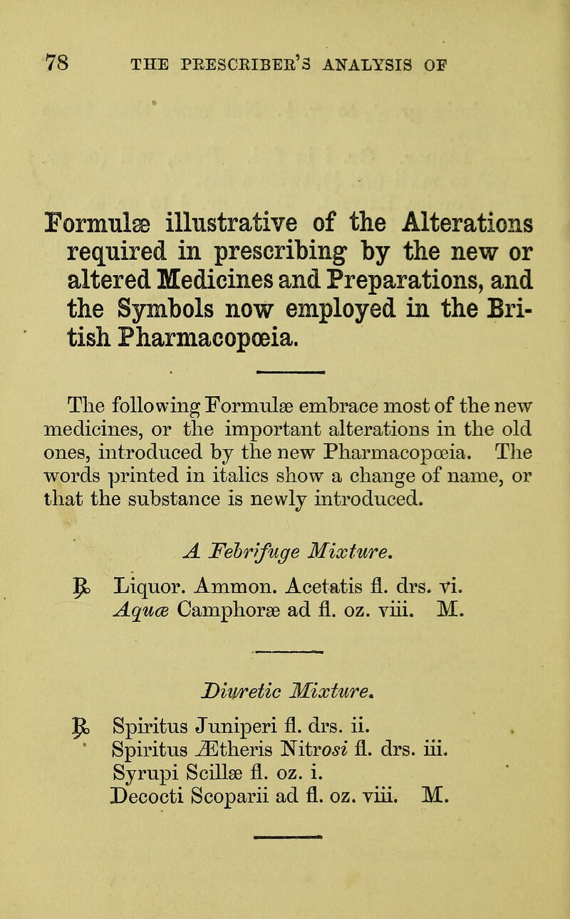 Formulae illustrative of the Alterations required in prescribing by the new or altered Medicines and Preparations, and the Symbols now employed in the Bri- tish Pharmacopoeia. The following Formulae embrace most of the new medicines, or the important alterations in the old ones, introduced by the new Pharmacopoeia. The words printed in italics show a change of name, or that the substance is newly introduced. A Febrifuge Mixture, |jb Liquor. Ammon. Acetatis fl. drs. vi. Aquce Camphorse ad fl. oz. viii. M. Diwetic Mixture. ft, Spiritus Juniperi fl. drs. ii. ' Spiritus iEtheris ISitrosi fl. drs. iii. Syrupi Scillse fl. oz. i. Decocti Scoparii ad fl. oz. yiii. M.