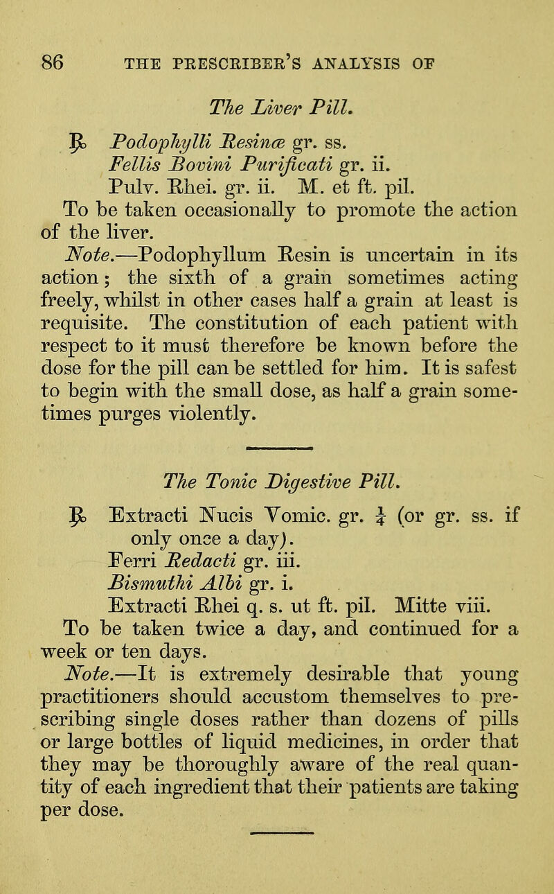 The Liver Pill. P> PodopJujlli Hesince gr. ss. Fellis JBovini Purifieati gr. ii. Pulv. Rhei. gr. ii. M. et ft. pil. To be taken occasionally to promote the action of the liver. Note.—Podophyllum Resin is uncertain in its action; the sixth of a grain sometimes acting freely, whilst in other cases half a grain at least is requisite. The constitution of each patient with respect to it must therefore be known before the dose for the pill can be settled for him. It is safest to begin with the small dose, as half a grain some- times purges violently. The Tonic Digestive Pill. |jt> Extracti Nucis Yomic. gr. i (or gr. ss. if only once a day). Ferri Redacti gr. hi. Bismuthi AIM gr. i. Extracti Ehei q. s. ut ft. pil. Mitte viii. To be taken twice a day, and continued for a week or ten days. Note.—It is extremely desirable that young practitioners should accustom themselves to pre- scribing single doses rather than dozens of pills or large bottles of liquid medicines, in order that they may be thoroughly aware of the real quan- tity of each ingredient that their patients are taking per dose.