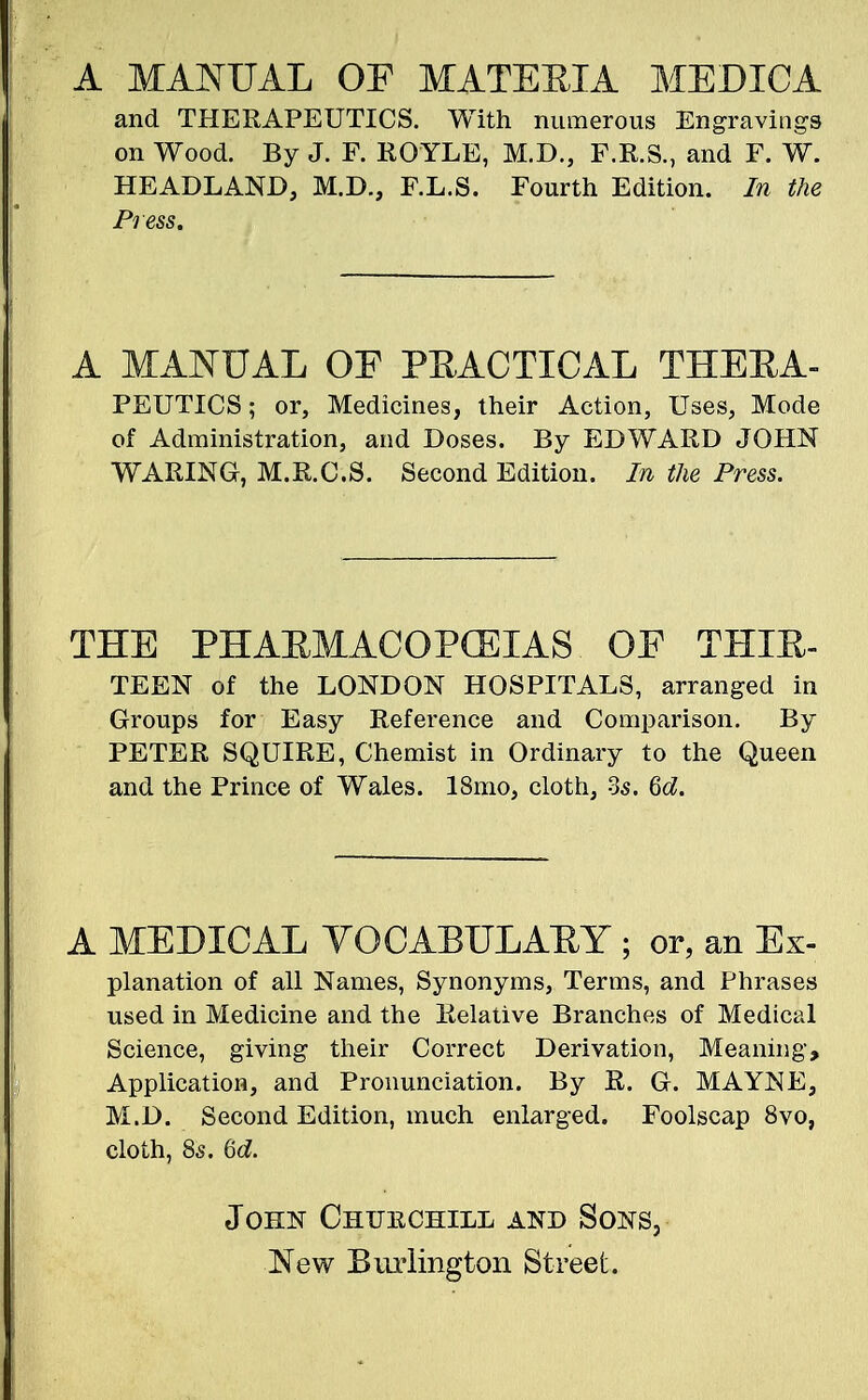 A MANUAL OF MATERIA MEDICA and THERAPEUTICS. With numerous Engravings on Wood. By J. F. ROYLE, M.D., F.R.S., and F. W. HEADLAND, M.D., F.L.S. Fourth Edition. In the Press. A MANUAL OF PRACTICAL TTIEEA- PEUTICS; or, Medicines, their Action, Uses, Mode of Administration, and Doses. By EDWARD JOHN WARING, M.R.C.S. Second Edition. In the Press. THE PHAKMACOPCEXAS OF THIR- TEEN of the LONDON HOSPITALS, arranged in Groups for Easy Reference and Comparison. By PETER SQUIRE, Chemist in Ordinary to the Queen and the Prince of Wales. 18mo, cloth, Zs. 6d. A MEDICAL VOCABULARY ; or, an Ex- planation of all Names, Synonyms, Terms, and Phrases used in Medicine and the Relative Branches of Medical Science, giving their Correct Derivation, Meaning, Application, and Pronunciation. By R. G. MAYNE, M.D. Second Edition, much enlarged. Foolscap 8vo, cloth, 85. 6d. John Chitechill and Sons, New Burlington Street.