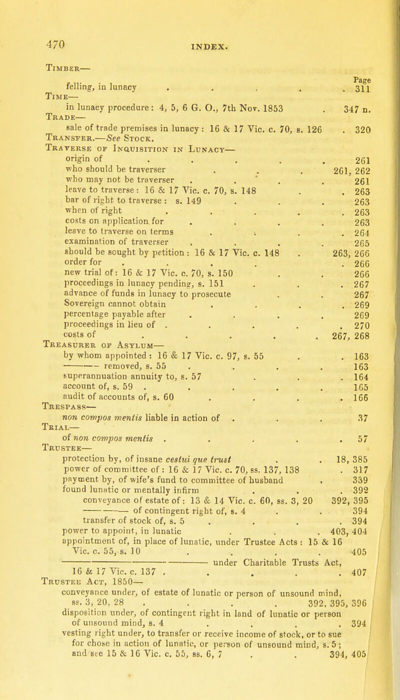 4, 5, 6 G. O., 7th Nov. 1853 16 & 17 Vic. c. 70, 8. 126 Timber— felling, in lunacy Time— in lunacy procedure Trade— sale of trade premises in lunacy Transfer.—See Stock. Traverse of iNauisiTioN in Lunacy— origin of . . . , who should be traverser who may not be traverser . . ' . leave to traverse: 16 & 17 Vic. c. 70, s. 148 bar of right to traverse : s. 149 when of right costs on application for . leave to traverse on terms . ; examination of traverser should be sought by petition: 16 & 17 Vic. c. 148 order for . new trial of: 16 & 17 Vic. c. 70, s. 150 proceedings in lunacy pending, s. 151 advance of funds in lunacy to prosecute Sovereign cannot obtain percentage payable after proceedings in lieu of . costs of .... Treasurer of Asylum— by whom appointed ; 16 & 17 Vic. c. 97, s, 55 removed, s. 55 . superannuation annuity to, s. 57 account of, s. 59 . audit of accounts of, s. 60 Trespass— non compos mentis liable in action of . Trial— of non compos mentis .... Trustee— protection by, of insane cestui que trust power of committee of : 16 & 17 Vic. c. 70, ss. 137, 138 payment by, of wife's fund to committee of husband found lunatic or mentally infirm . . conveyance of estate of: 13 & 14 Vic. c. 60, ss. 3, 20 of contingent right of, s. 4 transfer of stock of, s. 5 . power to appoint, in lunatic Page . 311 347 n. . 320 261 261, 262 261 . 263 263 . 263 263 . 264 265 263, 266 . 266 266 . 267 267 . 269 269 . 270 267, 268 . 163 163 . 164 1G5 . 166 37 . 57 18, 385 . 317 339 . 392 392, 395 394 . 394 403, 404 appointment of, in place of lunatic, under Trustee Acts : 15 & 16 Vic. c. 55, s. 10 . . . . 405 under Charitable Trusts Act, 16 & 17 Vic. c. 137 . . . . . 407 Trustee Act, 1850— conveyance under, of estate of lunatic or person of unsound mind, ss. 3, 20, 28 . . , . 392, 395, 396 disposition under, of contingent right in land of lunatic or person of unsound mind, s. 4 . . . . 394 vesting right under, to transfer or receive income of stock, or to sue for chose in action of lunatic, or person of unsound mind, s. 5; and Bee 15 & 16 Vic. c. 55, 88. 6 , 7 . . 394, 4 05