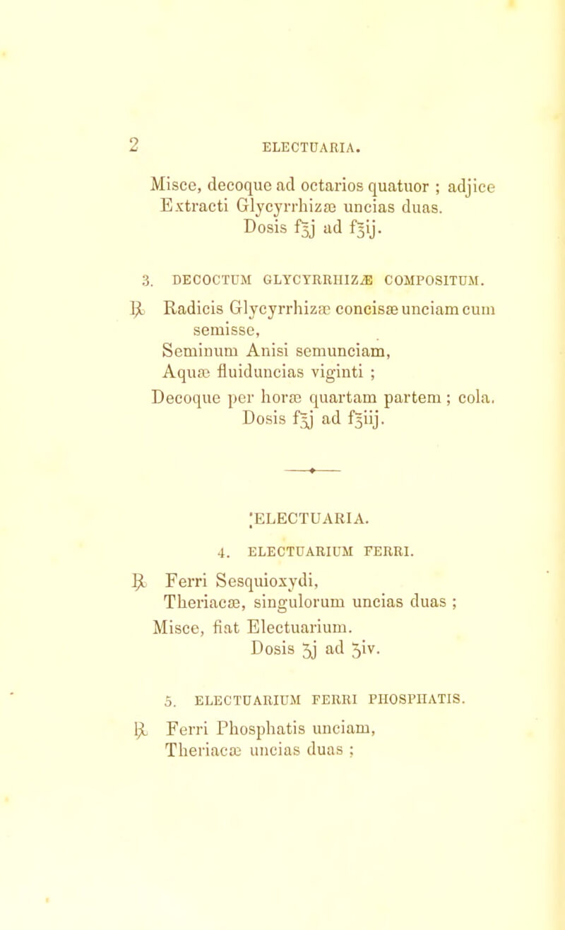 Misce, decoque ad octarios quatuor ; adjice Extracti Glycyrrhizse uncias duas. Dosis f^j ad f§ij. 3. DECOCTUM GLYCYRRHIZiE COMPOSITUM. R Radicis Glycyrrhiza? concisa? unciam cuin semisse, Seminum Anisi semunciam, Aqua? fluiduncias viginti ; Decoque per horse quartam partem ; cola. Dosis f^j ad fjiij. ;electuaria. 4. ELECTUARIUM FERRI. R> Ferri Sesquioxydi, Theriacaj, singulorum uncias duas ; Misce, fiat Electuarium. Dosis 5j ad 5iv. 5. ELECTUARIUM FERRI FHOSPIIATIS. ljt Ferri Phosphatis unciam, Theriaca; uncias duas ;