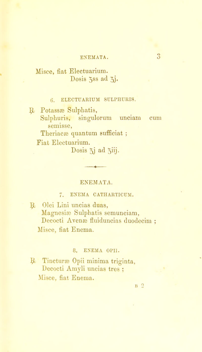 Misce, fiat Electuarium. Dosis 5ss ad 5j. 6. ELECTUARIUM SULPnURIS. PotassiB SulpLatis, Sulphuris, singulorum unciam cum semisse, Theriacse quantum sufficiat : Fiat Electuarium. Dosis 5j ad 5iij. ENEMATA. 7. ENEMA CATHARTICUM. P* Olei Lini uncias duas, Magnesia; Sulphatis semunciam, Decocti Avense fluiduncias duodecim ; Misce, fiat Enema. 8. EXEMA 01*11. P«. Tincturfc Opii minima triginta, Decocti Amyli uncias tres ; Misce, fiat Enema.