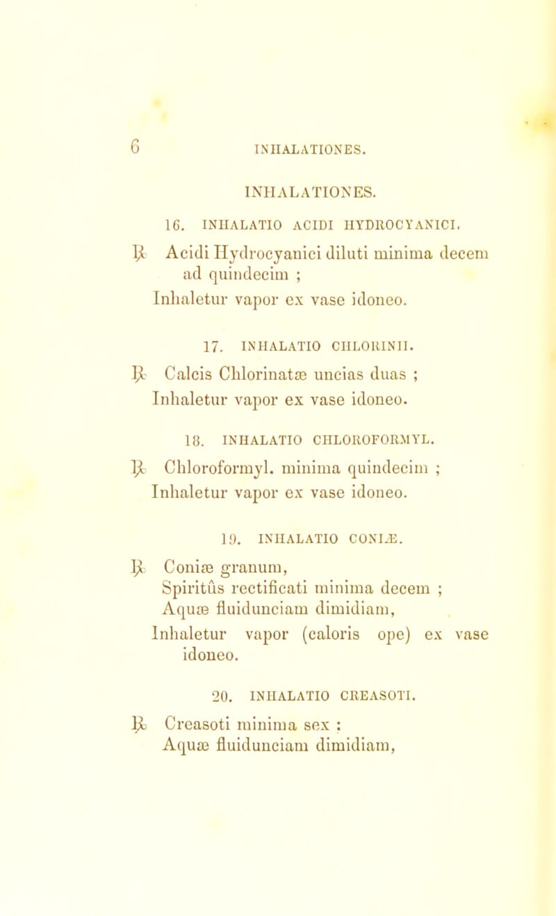 INHALATIONES. IG. INIIALATIO ACIDI HYDROC YANICI, I£ Acidi Hyclrocyanici diluti niinima decem ad quindecim ; Inhaletur vapor ex vase idoneo. 17. INIIALATIO CIILOHINII. 5t Calcis Chlorinata? uncias duas ; Inhaletur vapor ex vase idoneo. 18. INHALATIO CHLOKOFORMYL. l^. Chloroformyl. minima quindecim ; Inhaletur vapor ex vase idoneo. 1!). INHALATIO CONI.E. ]jL Conia3 granum, Spiritus rectificati minima decem ; Aqure fluidunciam dimidiam, Inhaletur vapor (caloris ope) ex vase idoneo. 20. INHALATIO CREASOTI. R Creasoti minima sex : Aqua3 fluidunciam dimidiam,