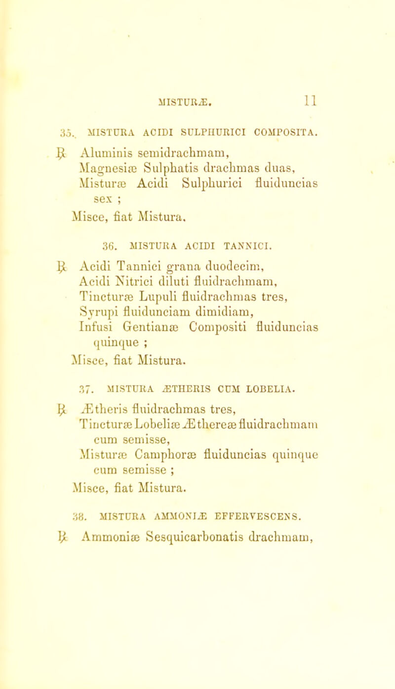 35., MISTURA ACIDI SULPIIUIIICI COMPOSITA. 9 Aluminis semidrachmam, Magnesiaj Sulphatis dracbmas duas, Misturse Acidi Sulphurici fluiduncias sex ; Misce, fiat Mistura. 36. MISTURA ACIDI TANNICI. rX Acidi Tannici graua duodecim, Acidi Nitrici diluti fluidrachmam, Tiuctura? Lupuli fluidrachmas tres, Svrupi fluidunciam dimidiam, Infusi Gentianse Conipositi fluiduncias quinrrue ; Misce, fiat Mistura. ?,7. MISTURA iETHERIS CUM LOBELIA. \'A jEtheris fluidrachmas tres, TiucturffiLobehreiEthereaefluidrachmain cum semisse, Misturae Camphoraj fluiduncias quinque cum semisse ; Misce, fiat Mistura. 38. MISTURA AMMONIJ3 EFFERVESCENS. ]}. Ammoniffi Sesquicarhonatis drachmam,