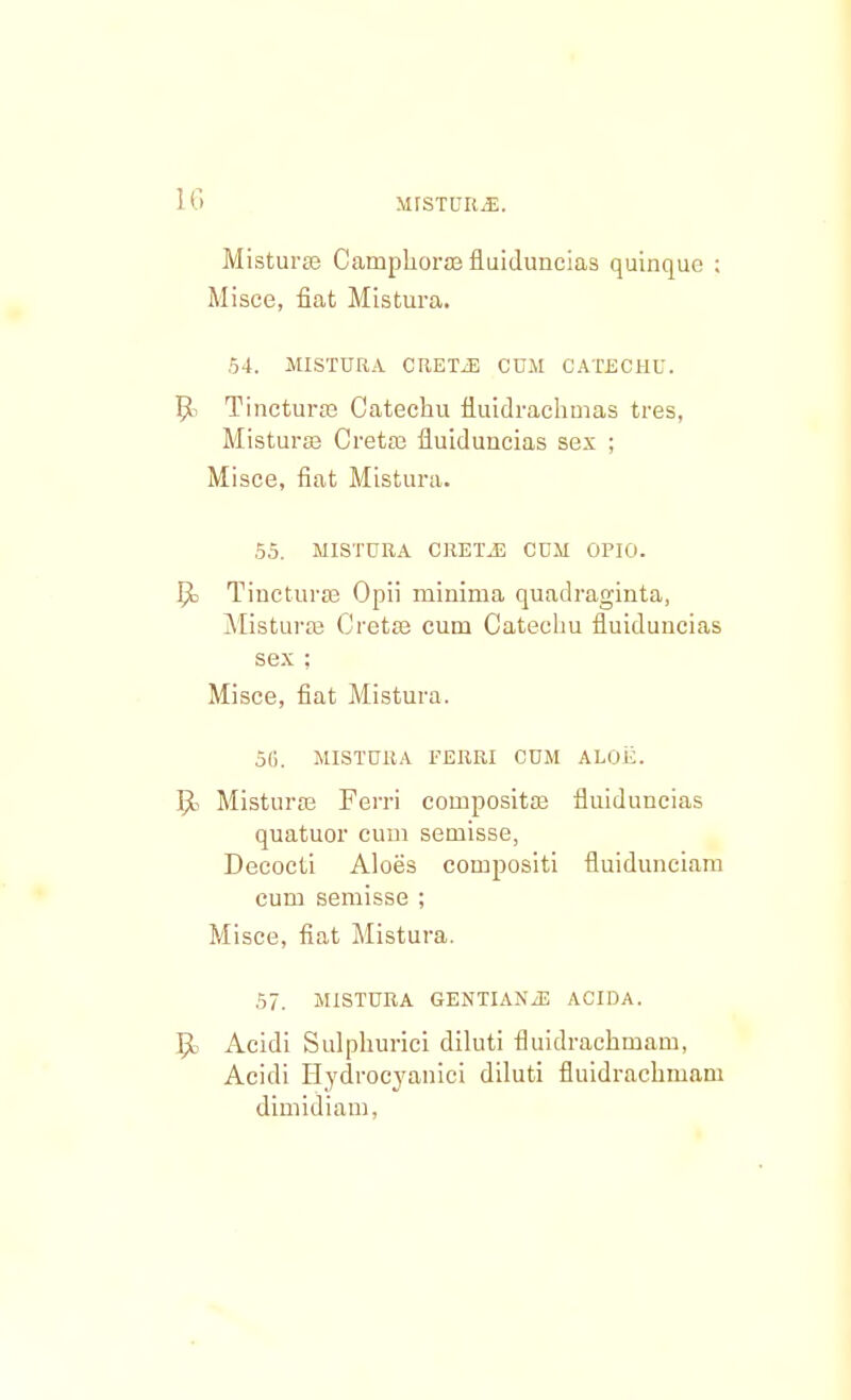 Misturse Camphora? fluiduncias quinque ; Misce, fiat Mistura. 54. MISTURA CRETJ3 CUM CATECHU. ljk Tincturae Catechu iluidrachmas tres, Miatursa Cretaj fiuiduncias sex ; Misce, fiat Mistura. 55. MISTURA CRETiE CUM OPIO. 5o Tincturae Opii minima quadraginta, Misturae Cretse cum Catechu fluiduncias sex : Misce, fiat Mistura. 56. MISTURA FERRI CDM ALOii. Misturse Ferri compositse fluiduncias quatuor cum semisse, Decocti Aloes compositi fluidunciam cum semisse ; Misce, fiat Mistura. 57. MISTURA GENTIAN.-E ACIDA. Acidi Sulphurici diluti fluidrachmam, Acidi Hydrocyanici diluti fluidrachmani dimidiam,