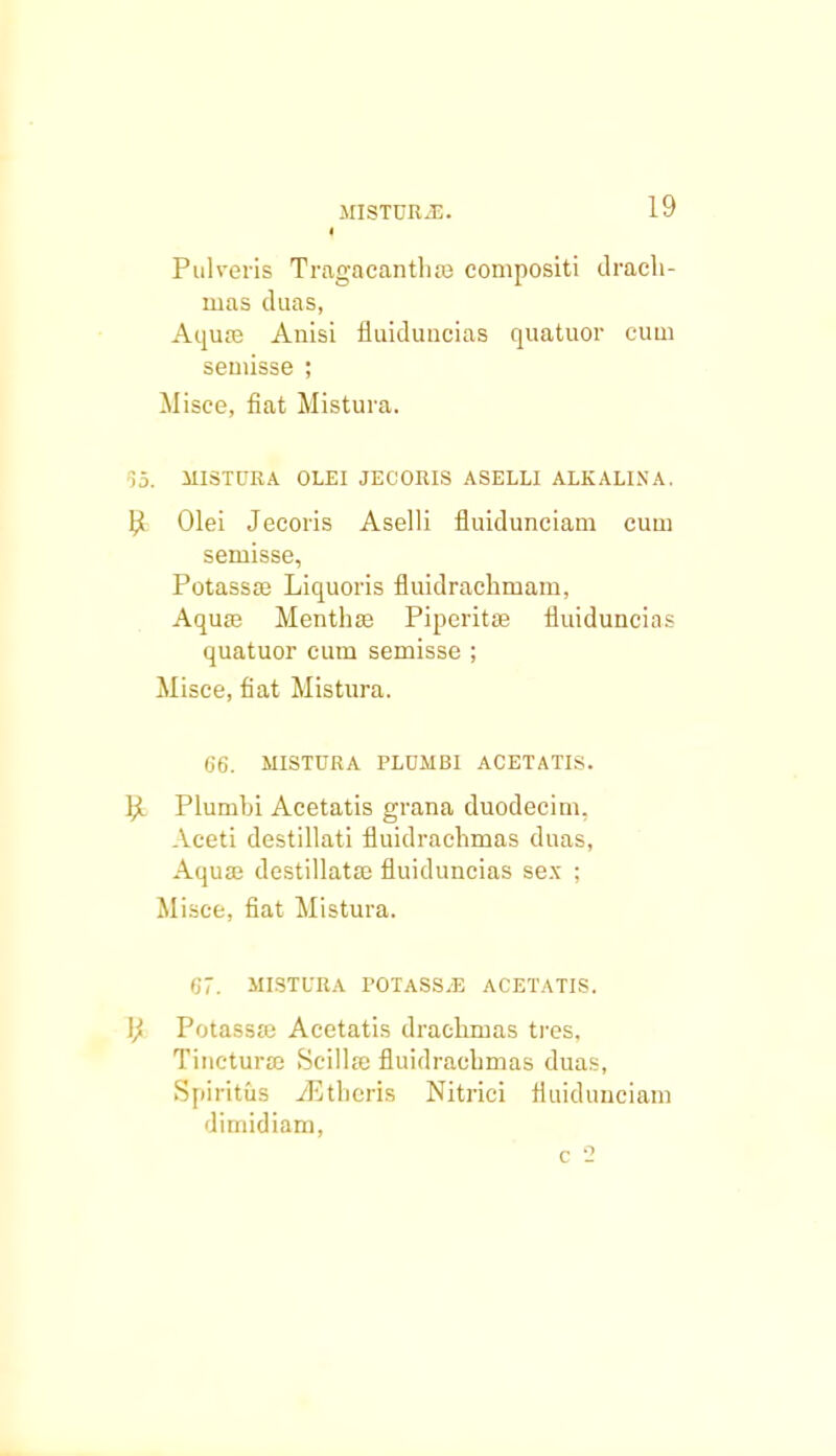 i Pulveris Tragacanthsa compositi drach- ruas duas, Aquse Anisi fluiduncias quatuor cum seuiisse ; Misce, fiat Mistura. 55. MISTURA OLEI JECORIS ASELLI ALKALIXA. P» Olei Jecoris Aselli fluidunciam cum semisse, Potassffi Liquoris fluidrachmam, Aquse Menthae Piperitse fluiduncias quatuor cum semisse ; Misce, fiat Mistura. 66. MISTURA PLUMBI ACETATIS. bl Plumbi Acetatis grana duodecim, Aceti destillati fluidraehmas duas, Aquaj destillataj fluiduncias sex : Misce, fiat Mistura. 67. MISTURA 1'OTASS.E ACETATIS. \j Potassse Acetatis drachmas tres. Tincturaj Seilhe fluidracbmas duas, Spiritus iEthcris Nitrici fluidunciam dimidiam, c 2