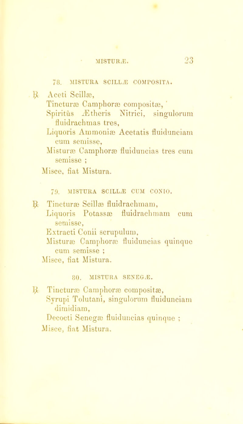 78. MISTURA SCILL.E COMPOSITA. bl Aceti Scillffi, Tincturaj Camphoraj composita?, ' Spiritus iEtheris Nitrici, singulorum fluidrachmas tres, Liquoris Ammouia3 Acetatis fluidunciam cum semisse, Mistura? Camphoraj fluiduncias tres cum semisse ; Misce. fiat Mistura. 70. MISTURA SCILL.E CUM COXIO. bl Tincturae Scilla? fluidrachmam, Liquoris Potassaj fluidraclnnam cum semisse, Extracti Conii scrupulum, Mistura3 Camphorae fluiduncias quinque cum semisse ; Misce, fiat Mistura. 80. MISTURA SEXEG.E. bl TiuctursB Camphorse compositffi, Syrupi Tolutani, singulorum fluidunciam dirnidiam, Decocti Senegaa fluiduncias quinque ;