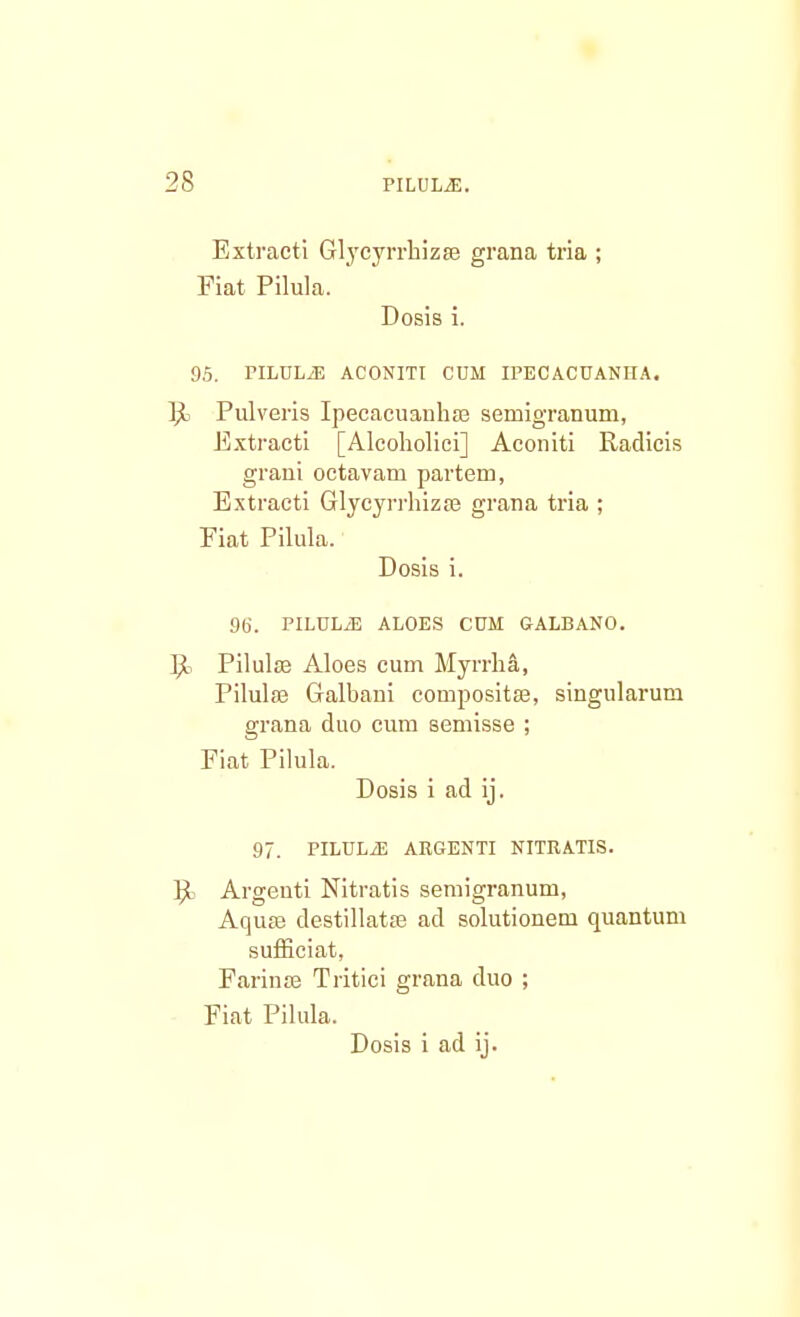 Extracti Glycyrrhizae grana tria ; Fiat Pilula. Dosis i. 95. PILDLiE ACONITI CUM IPECACUANHA. Ri Pulveris Ipecacuanha3 semigranum, Extracti [Alcoholici] Aconiti Radicis graui octavam partem, Extracti Glycyrrhizse grana tria ; Fiat Pilula. Dosis i. 9t>. PILULiE ALOES CtJM GALBANO. P« Pilulae Aloes cum Myrrha, Pilulae Galbani compositse, singularum grana duo cum semisse ; Fiat Pilula. Dosis i ad ij. 97. PILULiE ARGENTI NITRATIS. R Argenti Nitratis semigranum, Aquae destillatse ad solutionem quantum sufficiat, Farinse Tritici grana duo ; Fiat Pilula.