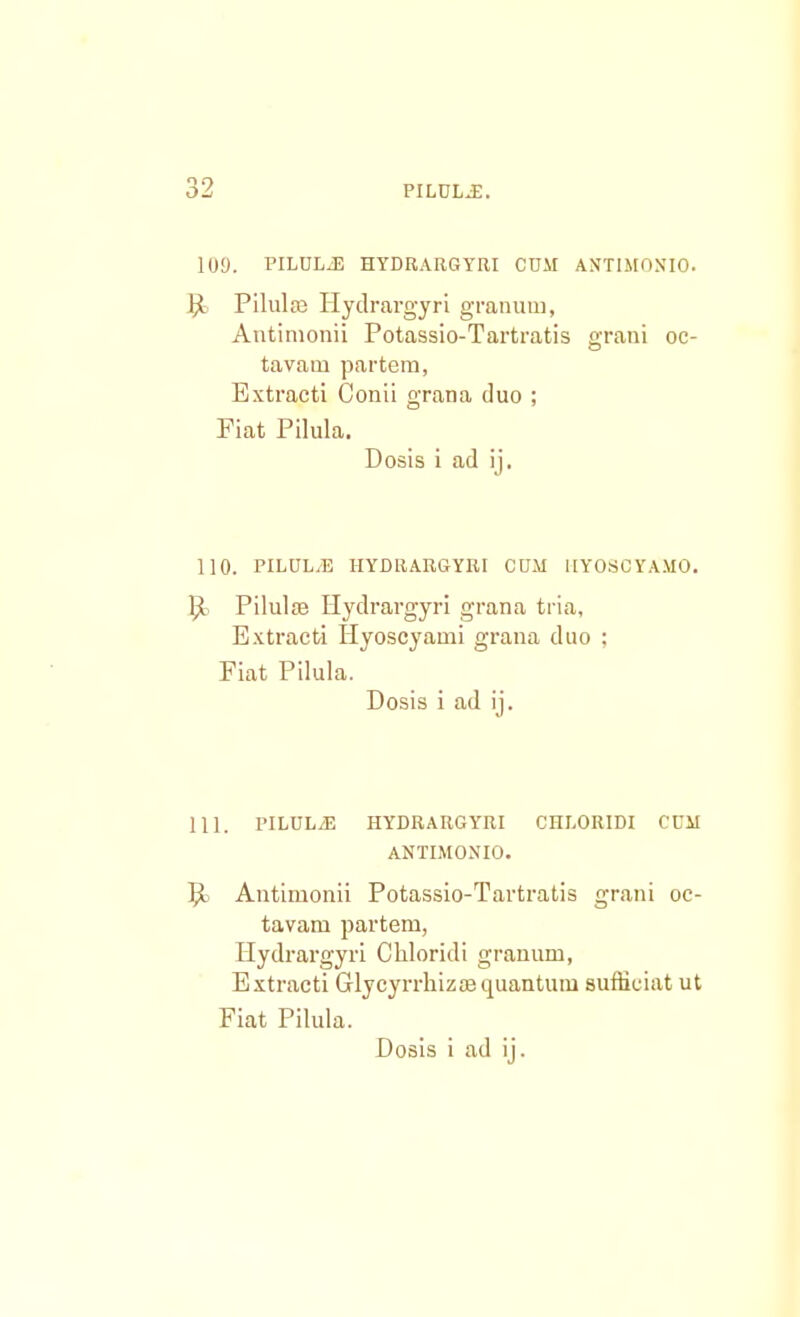 1U9. PILULJ3 HYDRARGYRI CDM ANTIMON'10. Pilulco Hydrargyri granum, Antimonii Potassio-Tartratis grani oc- tavam partem, Extraeti Conii grana duo ; Fiat Pilula. Dosis i ad ij. 110. PILUL/E IIYDRARGYRI CUiM IIYOSCYAMO. ljt Pilulae Hydrargyri grana tria, Extracti Hyoscyami grana duo ; Fiat Pilula. Dosis i ad ij. 111. PILUL.E HYDRARGYRI CHLORIDI CUM ANTIMONIO. 9. Antimonii Potassio-Tartratis grani oc- tavam partem, Hydrargyri Cliloridi granum, Extracti Glycyrrhizaequantum suffieiat ut Fiat Pilula.