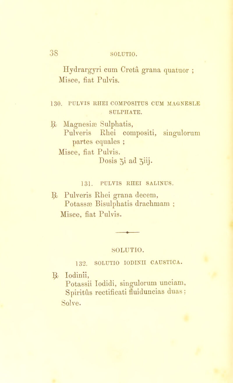 Hydrargyri cum Creta grana quatuor ; Misce, fiat Pulvis. 130. PULVIS RHEI COMPOSITUS CUM MAGNESLE SULPHATE. R Magnesise Sulphatis, Pulveris Rhei cornpositi, singulorum partes equales ; Misce, fiat Pulvis. Dosis ^i ad ^iij- 131. PULVIS RHEI SALINUS. Pulveris Rhei grana decem, Potassas Bisulphatis drachmam ; Misce, fiat Pulvis. SOLUTIO. 132. SOLUTIO IODINII CAUSTICA. Iodiuii, Potassii Iodidi, singulorum unciam, SpirituB rectificati fluiduucias duas: Solve.