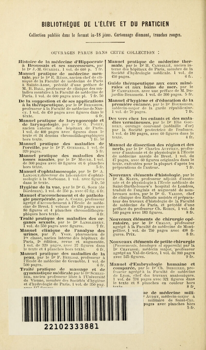 BIBLIOTHÈQUE DE L'ÉLÈVE ET DU PRATICIEN Collection publiée dans le format in-18 jésus. Cartonnage diamant, tranches rouges. OUVRAGES PARUS DANS CETTE COLLECTION Histoire de la médecine d'Hippocratc à Broussais et ses successeurs, par le D>- J.-M. Guardia. 1 vol. de 600 p. 7 fr. Manuel pratique de médecine men- tale, par le Dr E. Régis, ancien chef de cli- nique de la Faculté de médecine de Paris à Sainte-Anne, précédé d'une préface de M. B. Ball, professeur de clinique des ma- ladies mentales à la Faculté de médecine de Paris. 1 vol. de G00 pages avec pl. 7 fr. 50 De la suggestion et de ses applications à la thérapeutique, par le D* Bernheim, professeur à la Faculté de médecine de Nan- cy. 1 vol. de 450 pages avec figures dans le texte. 6 fr. Manuel pratique de laryngoscopie et de laryngologie, par le Dr G. Poyet, ancien interne des hôpitaux de Paris. 1 vol. de 400 pages avec figures dans le texte et 24 dessins chromolithographiques hors texte. 7 fr. 50 Manuel pratique des maladies de l'oreille, par le Dr P. Guerder. 1 vol. de 320 pages. 5 fr. Manuel pratique des maladies des tosses nasales, par le Dr Moure. 1 vol. de 300 pages avec 00 figures et G planches hors texte. 5 fr. Manuel d'ophtalmoscopie, par le Dr a. LANL<oLT,directeur du laboratoire d'ophtal- mologie à la Sorbonne. 1 vol. avec figures dans le texte. 3 fr. 50 Hygiène de la vue, par le Dr G. Sous (de Bordeaux). 1 vol. de 350 p. avec 67 fig. G fr. Manuel d'accouchement et de patholo- gie puerpérale, par A. Coure, professeur àgrégé d'accouchement à l'Ecole de méde- cine de Brest. 1 volume de 650 pages avec 80 figures et 4 planches chromolithogra- phiques hors texte. 6 fr. Traité pratique des maladies des or- ganes sexuels, par le Dr Langlebert. ï vol. de 550 pages avec figures. 7 fr. Manuel clinique de l'analyse des urines, par P. Yvon. pharmacien de lre classe, ancien interne des hôpitaux de Paris, 2e édition, revue et augmentée. 1 vol. de 320 pages, avec 37 figures dans le texte et i planches hors texte. 6 fr. Manuel pratique des maladies de la peau, par le Dr F. Berlioz, professeur à l'Ecole de médecine de Grenoble. 1 vol. de 500 pages. 6 fr. Traité pratique de massage et de gymnastique médicale.par le Dr Sciirei- ber, ancien professeur libre à l'Université de Vienne, membre des Sociétés d'hygiène et d'hydrologie de Paris. 1 vol. de 350 pag Manuel pratique de médecine ther- male, par le Dr H. Candellé, ancien in- terne des hôpitaux de Paris, membre de la Société d'hydrologie médicale. 1 vol. de 450 pages. 6 fi. Guide thérapeutique aux eaux miné- rales et aux bains de mer, par le Dr Campardon, avec une préface de M. Du- jardin-Beaumetz. 1 vol. de 300 pages. 5 fr. Manuel d'hygiène et d'éducation de la première enfance, par le Dr Bourgeois, médecin-major de la garde républicaine. 1 vol. de 70'pages. 7 fr. Des vers chez les enfants et des mala- dies vermineuses, par le Dr Elie Gou- bert, ouvrage couronné (médaille d'or) par la Société protectrice de l'enfance. 1 vol. de 180 pages, avec 60 figures dans le texte. 4 fr. Manuel de dissection des région et des nerfs, par le Dr Charles Auffret, profes- seur d'anatomie et de physiologie à l'Ecole de médecine navale de Brest. 1 vol. de 47 pages, avec 60 figures originales dans le texte, exécutées pour la plupart d'après les préparations de l'auteur. 7 fr. Nouveaux éléments d'histologie, par le Dr R. Klein, professeur adjoint d'anato- mie et de physiologie à l'Ecole médicale de Saint-Bartholomew's hospital (le Londres, traduit de l'anglais et augmenté de nom- breuses notes, par le Dr G. Variot, chef de clinique des Enfants assistés et prépara- teur des travaux d'histologie de la Faculté de médecine de Paris, et précédé d'une préface du professeur Ch. Robin, 1 vol. de 540 pages avec 183 figures. 8 fr. Nouveaux éléments de chirurgie opé- ratoire, par le Dr Chalot, professeur agrégé à la Faculté de médecine de Mont- pellier. 1 vol. de 750 pages avec 498 fi- gures. Prix. 8 fr. Nouveaux éléments de petite chirurgie (Pansements, bandages et appareils) par la Dr Chavasse, médecin major, 'professeur agrégé au Val-de-Grâce, 1 vol. de 900 pages avec 525 figures. 9 fr. Manuel d'Emhryologie humaine et comparée, par le Dr Ch. Debierre, pro- fesseur agrégé à la Faculté de médecine de Lyon, chef dss travaux anatomiques. 1 vol. de 794 pages avec 321 figures dans le texte et 8 planches en couleur hors fav+o s fr. ne de médecine mili- f Audet, médecin-major â i militaire de Saint-Cyr. pages avec planches hors 5 fr. 22102333881