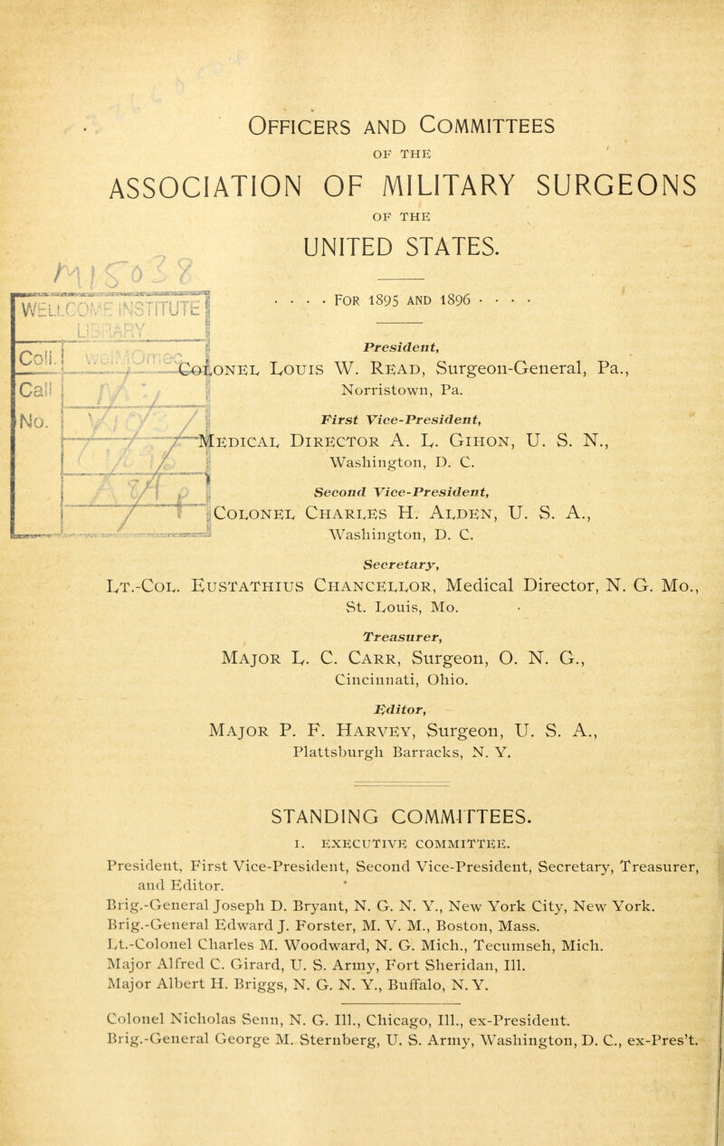 Officers and Committees OF THE ASSOCIATION OF MILITARY SURGEONS OF THE UNITED STATES. WELLCOf^iNSTrrurcl F0R 1895 AND 1896 LIBRARY- I ~ Coll. President, ~Cq|,onel IyOUis W. Read, Surgeon-General, Pa., Norristown, Pa. First Vice-President, Medical Director A. 1^. Gihon, U. S. N., Washington, D. C. Second Vice-President, Colonel Charles H. Alden, U. S. A., Washington, D. C. Secretary, Lt.-Coe. Hustathius Chancellor, Medical Director, N. G. Mo., St. Louis, Mo. Treasurer, Major Iy. C. Carr, Surgeon, O. N. G., Cincinnati, Ohio. Editor, Major P. F. Harvey, Surgeon, U. S. A., Plattsburgh Barracks, N. Y. STANDING COMMITTEES. I. EXECUTIVE COMMITTEE. President, First Vice-President, Second Vice-President, Secretary, Treasurer, and Editor. Brig.-General Joseph D. Bryant, N. G. N. Y., New York City, New York. Brig.-General Edward J. Forster, M. V. M., Boston, Mass. Lt.-Colonel Charles M. Woodward, N. G. Mich., Tecumseh, Mich. Major Alfred C. Girard, U. S. Army, Fort Sheridan, 111. Major Albert H. Briggs, N. G. N. Y., Buffalo, N. Y. Colonel Nicholas Senn, N. G. 111., Chicago, 111., ex-President. Bi ig.-General George M. Sternberg, U. S. Army, Washington, D. C, ex-Pres't.