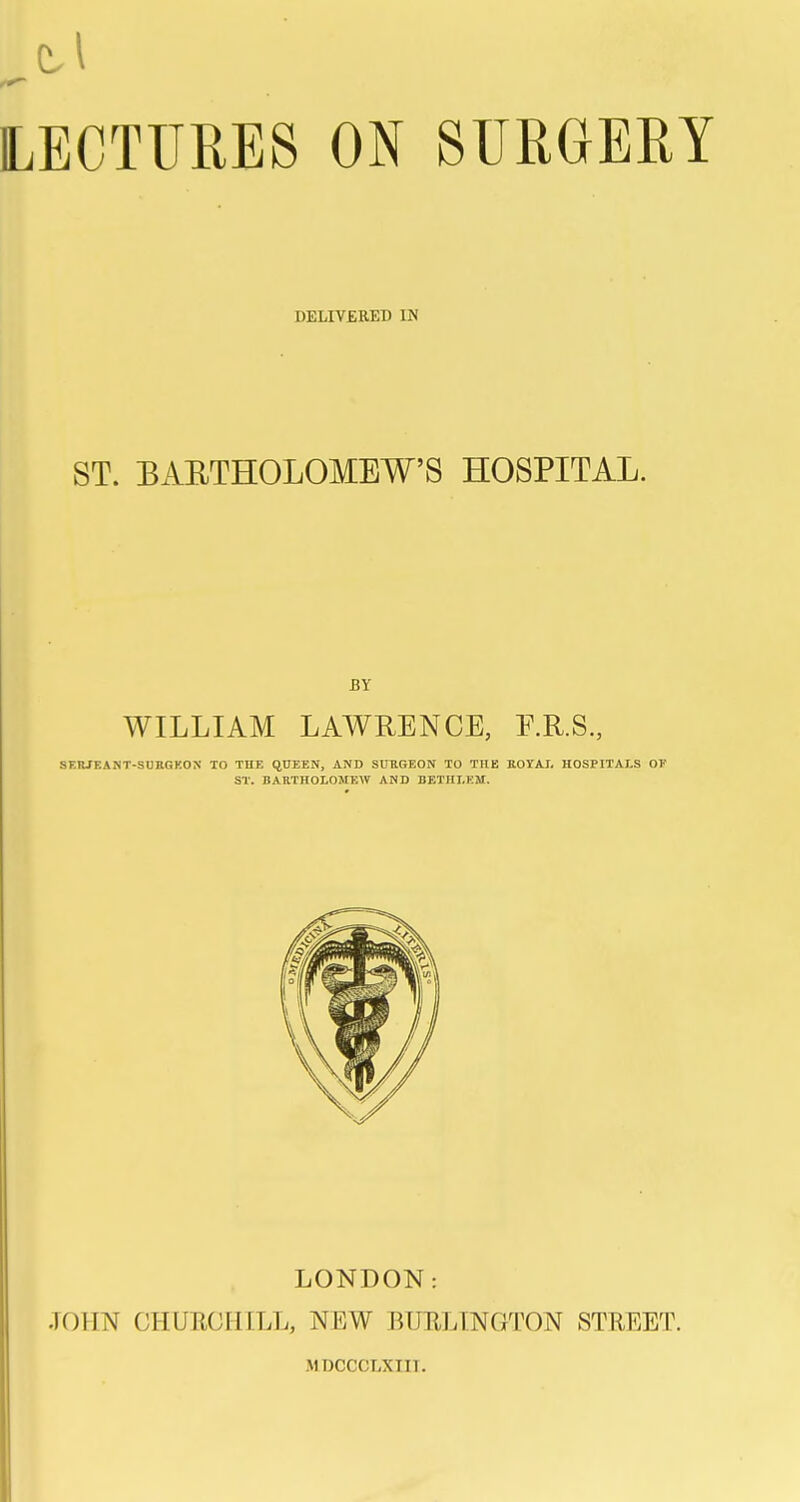 DELIV£RED IN ST. BAETHOLOMEW'S HOSPITAL. BY WILLIAM LAWRENCE, E.R.S., SF.RJEAMT-SUBOKON TO THE qDEEN, AND SUUGEON TO THE ROVAI. HOSPITALS OF ST. BARTHOLOMEW AND DETHLKM. LONDON: .JOHN CHURCHILL, NEW BURLINGTON STREET. MDCCCLXIIT.