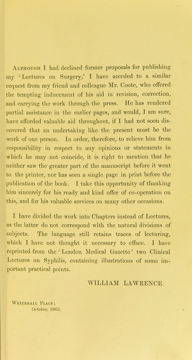 Although I had declined former proposals for publishing- ray 'Lectures on Surgery/ I have acceded to a similar request from my friend and colleague Mr. Coote, who oflFered the tempting inducement of his aid in revision, correction, and carrying the work through the press. He has rendered partial assistance in the earlier pages, and would, I am sure, have afforded valuable aid throughout, if I had not soon dis- covered that an undertaking like the present must be the work of one person. In order, therefore, to relieve him from responsibility in respect to any opinions or statements in which he may not coincide, it is right to mention that he neither saw the greater part of the manuscript before it went to the printer, nor has seen a single page in print before the publication of the book. I take this opportunity of thanking him sincerely for his ready and kind offer of co-operation on this, and for his valuable services on many other occasions. I have divided the work into Chapters instead of Lectures, as the latter do not correspond with the natural divisions of subjects. The language still retains traces of lecturing, which I have not thought it necessary to efface. I have reprinted from the ' London Medical Gazette' two Clinical Lectures on SyphiKs, containing illustrations of some im- portant practical points. WILLIAM LAWRENCE. Whitehall Place; October, 1862.