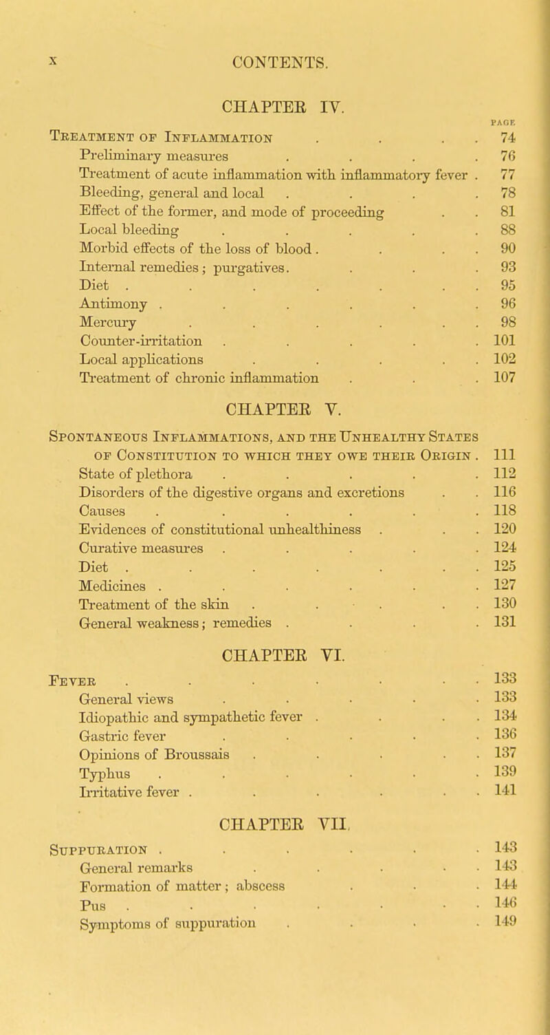 CHAPTER IV. PACK Treatment of Inflammation . . . . 74 Preliminary measures . . . .76 Ti'eatment of acute inflammation witli inflammatory fever . 77 Bleeding, general and local . . . .78 Efl'ect of the fonner, and mode of proceeding . . 81 Local bleeding . . . . .88 Morbid efl'ects of tlie loss of blood. . . . 90 Internal remedies; purgatives. . . .93 Diet . . . . . . . 95 Antimony . . . . . .96 Mercm-y . . . . . . 98 Oounter-iiTitation ..... 101 Local applications . . . . . 102 Ti-eatment of cbronic inflammation . . . 107 CHAPTEE V. Spontaneous Inflammations, and the Unhealthy States OF Constitution to which they owe their Origin . Ill State of pletbora ..... 112 Disorders of the digestive organs and excretions . . 116 Causes . ..... 118 Evidences of constitutional unhealthiness . . . 120 Curative measiu'es ..... 124 Diet . . . . . . . 125 Medicines . . . . . .127 Treatment of the skin . . • . . . 130 General weakness; remedies .... 131 CHAPTEE VI. Fever . . . • • • • 133 General views .... . 133 Idiopathic and sympathetic fever . . . . 134 Gastric fever ..... 136 Opinions of Broussais . . . . . 137 Typhus . . . . . .139 In-itative fever . . . . . • 141 CHAPTEE VII, Suppuration ...... 143 General remai-ks . . . • • 143 Formation of matter; abscess . . ■ 144 Pus . . . . • • • 146 Symptoms of suppuration .... 149