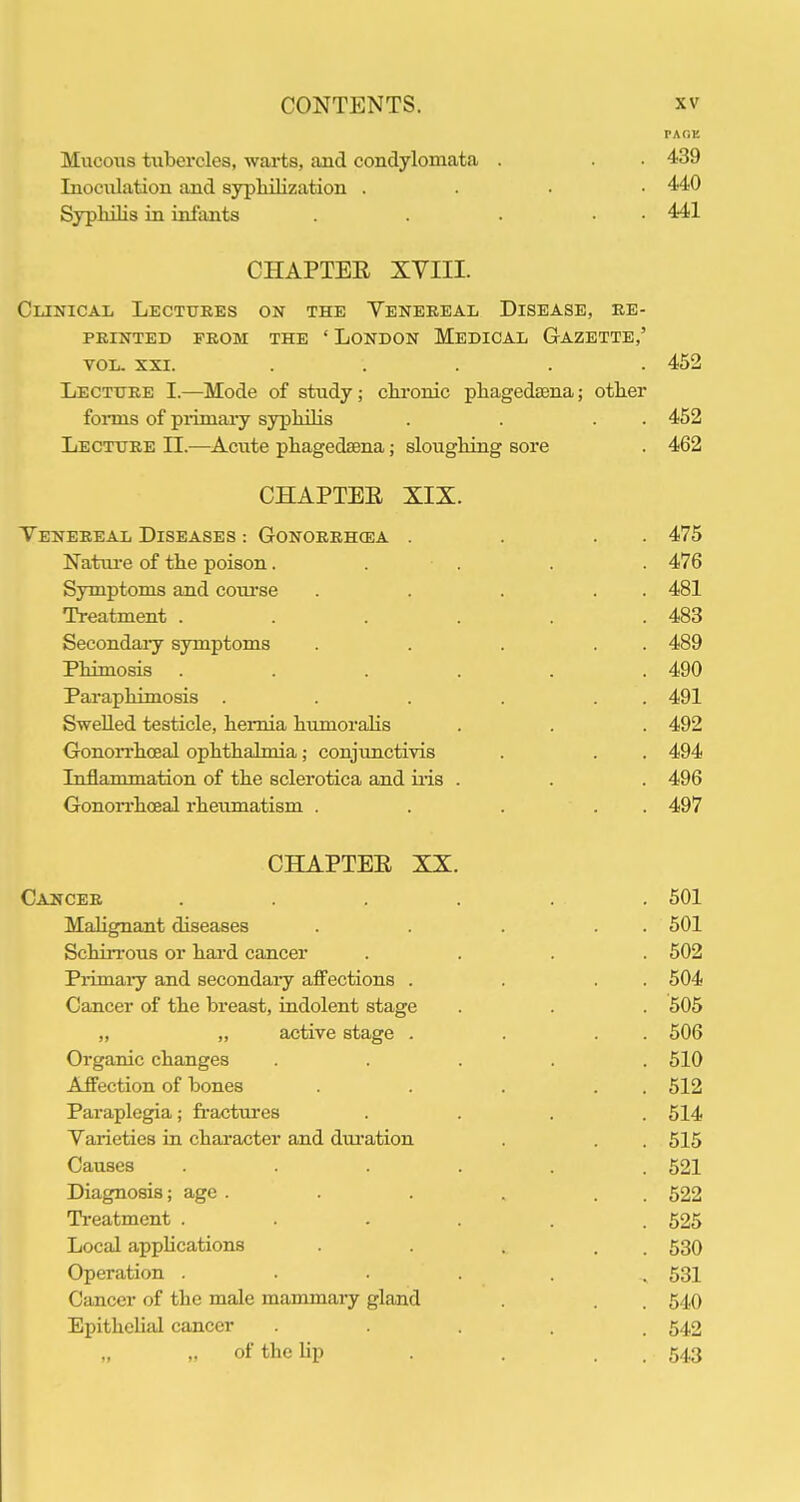 MncoTis tiibercles, warts, and condylomata . . 439 Inoculation and sypliilization . . . ■ 440 Sypliilis in infants . . • • 441 CHAPTEE XVIII. Clinical Lectures on the Yenereal Disease, re- printed PROM THE ' London Medical Gazette,' VOL. XXI. ..... 452 Lecture I.—Mode of study; ckronic pliagedtena; other foiTBS of piimary sypliilis . . . . 452 Lecture 11.—Acute phagedsena; slouglung sore . 462 CHAPTEE XIX. Yenereal Diseases : Gonorrh(ea . . . . 475 Natiu-e of the poison. . . . . 476 Symptoms and com'se . . . . . 481 Treatment . . . . . .483 Secondaiy symptoms . . . . . 489 Phimosis ...... 490 Paraphimosis . . . . . . 491 Swelled testicle, hernia humoraHs . . . 492 GonoiThceal ophthalmia; conjunctivis . . . 494 Inflammation of the sclerotica and iiis . . . 496 Gonorrhoeal rheumatism . . . . . 497 CHAPTEE XX. Cancer ...... 501 Mahgnant diseases . . . . . 501 Schirrous or hai'd cancer .... 502 Piimaiy and secondaiy affections . . . . 504 Cancer of the breast, indolent stage . . . 505 „ „ active stage . . . . 506 Organic changes ..... 510 Affection of bones . . . . . 512 Paraplegia; fi'actures .... 514 Yarieties in character and dui-ation . . 515 Causes ...... 521 Diagnosis; age . . . , . . 522 Ti-eatment ...... 525 Local apphcations . . . . . 530 Operation . • . . , 531 Cancer of the male mammary gland . . 540 Epithelial cancer • ■ . . . 542 „ of the Up . . . . 543