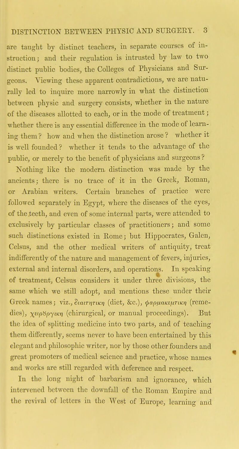 are tauglit by distinct teachers, in separate courses of in- struction; and their regulation is intrusted by law to two distinct public bodies, the Colleges of Physicians and Sur- geons. Viewing these apparent contradictions, we are natu- rally led to inquire more narrowly in what the distinction between physic and sui'gery consists, whether in the nature of the diseases allotted to each, or in the mode of treatment; whether there is any essential difference in the mode of learn- ing them ? how and when the distinction arose ? whether it is well founded ? whether it tends to the advantage of the pubHc, or merely to the benefit of physicians and surgeons ? Nothing hke the modern, distinction was made by the ancients; there is no trace of it in the Greek, Roman, or Arabian writers. Certain branches of practice were followed separately in Egypt, where the diseases of the eyes, of the .teeth, and even of some internal parts, were attended to exclusively by particular classes of practitioners; and some such distinctions existed in Rome; but Hippocrates, Galen, Celsus, and the other medical writers of antiquity, treat indifferently of the nature and management of fevers, injuries, external and internal disorders, and operations. In speaking of treatment, Celsus considers it under three divisions, the same which we still adopt, and mentions these under their Greek names; viz., StatrrjnKi) (diet, &c.), (papfxaKefxriKr] (reme- dies), x^'P^py^^ (chirurgical, or manual proceedings). But the idea of splitting medicine into two parts, and of teaching them differently, seems never to have been entertained by this elegant and philosophic writer, nor by those other founders and great promoters of medical science and practice, whose names and works are still regarded with deference and respect. In the long night of barbarism and ignorance, which intervened between the downfall of the Roman Empire and the revival of letters in the West of Europe, learning and