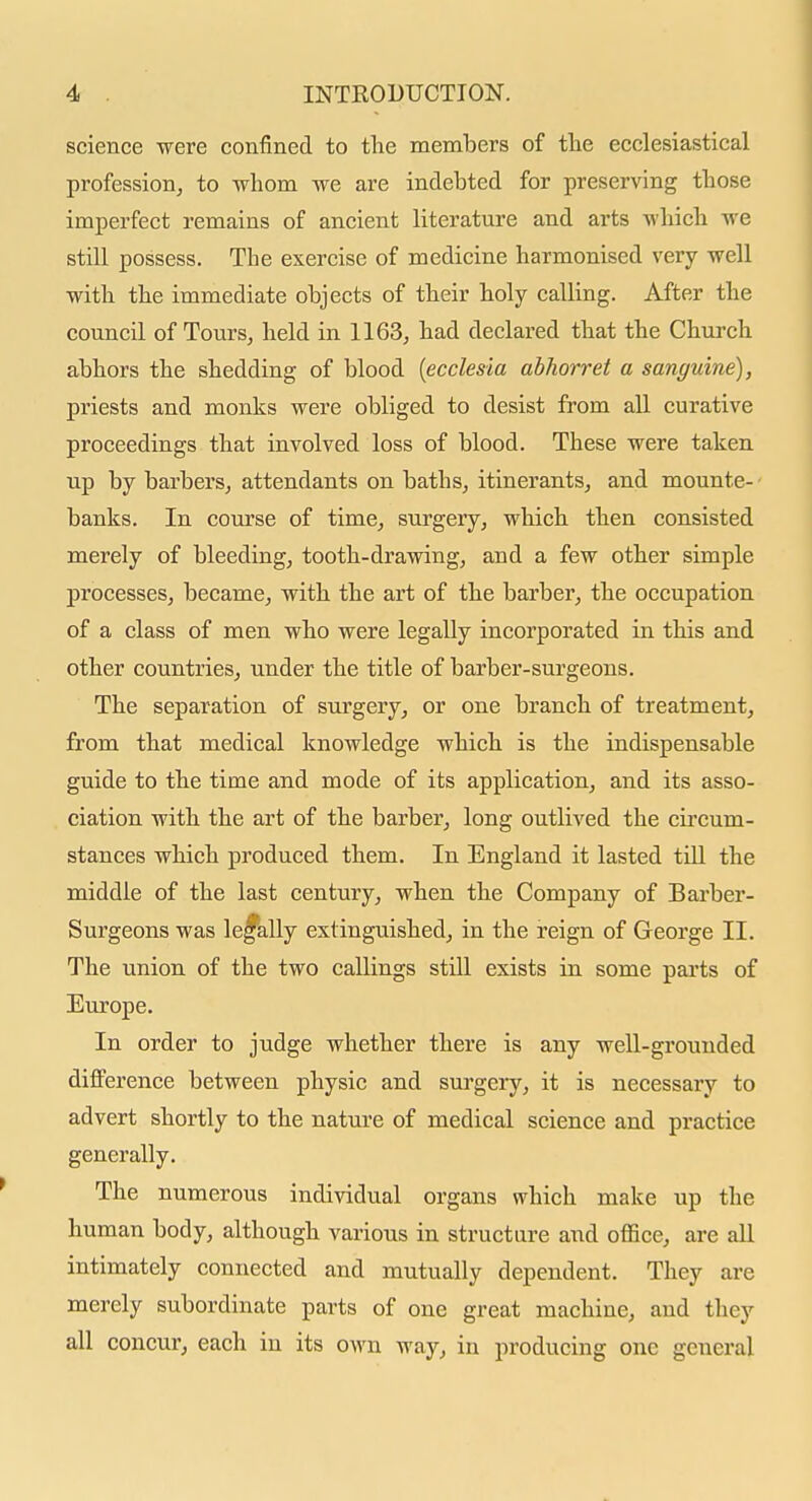 science were confined to the members of tlie ecclesiastical profession^ to -whom we are indebted for preserving tbose imperfect remains of ancient literature and arts wliicb we still possess. The exercise of medicine harmonised very well with the immediate objects of their holy calling. After the council of Tours, held in 1163, had declared that the Church abhors the shedding of blood {ecclesia abhorret a sanguine), priests and monks were obliged to desist from all curative proceedings that involved loss of blood. These were taken up by barbers, attendants on baths, itinerants, and mounte- ■ banks. In course of time, surgery, which then consisted merely of bleeding, tooth-drawing, and a few other simple processes, became, with the art of the barber, the occupation of a class of men who were legally incorporated in this and other countries, under the title of barber-surgeons. The separation of surgery, or one branch of treatment, from that medical knowledge which is the indispensable guide to the time and mode of its application, and its asso- ciation with the art of the barber, long outlived the circum- stances which produced them. In England it lasted tiU the middle of the last century, when the Company of Barber- Surgeons was le^iilly extinguished, in the reign of George II. The union of the two callings still exists in some parts of Europe. In order to judge whether there is any well-grounded difference between physic and surgery, it is necessary to advert shortly to the nature of medical science and practice generally. The numerous individual organs which make up the human body, although various in structure and office, are all intimately connected and mutually dependent. They are merely subordinate parts of one great machine, and they all concur, each in its own way, in producing one general