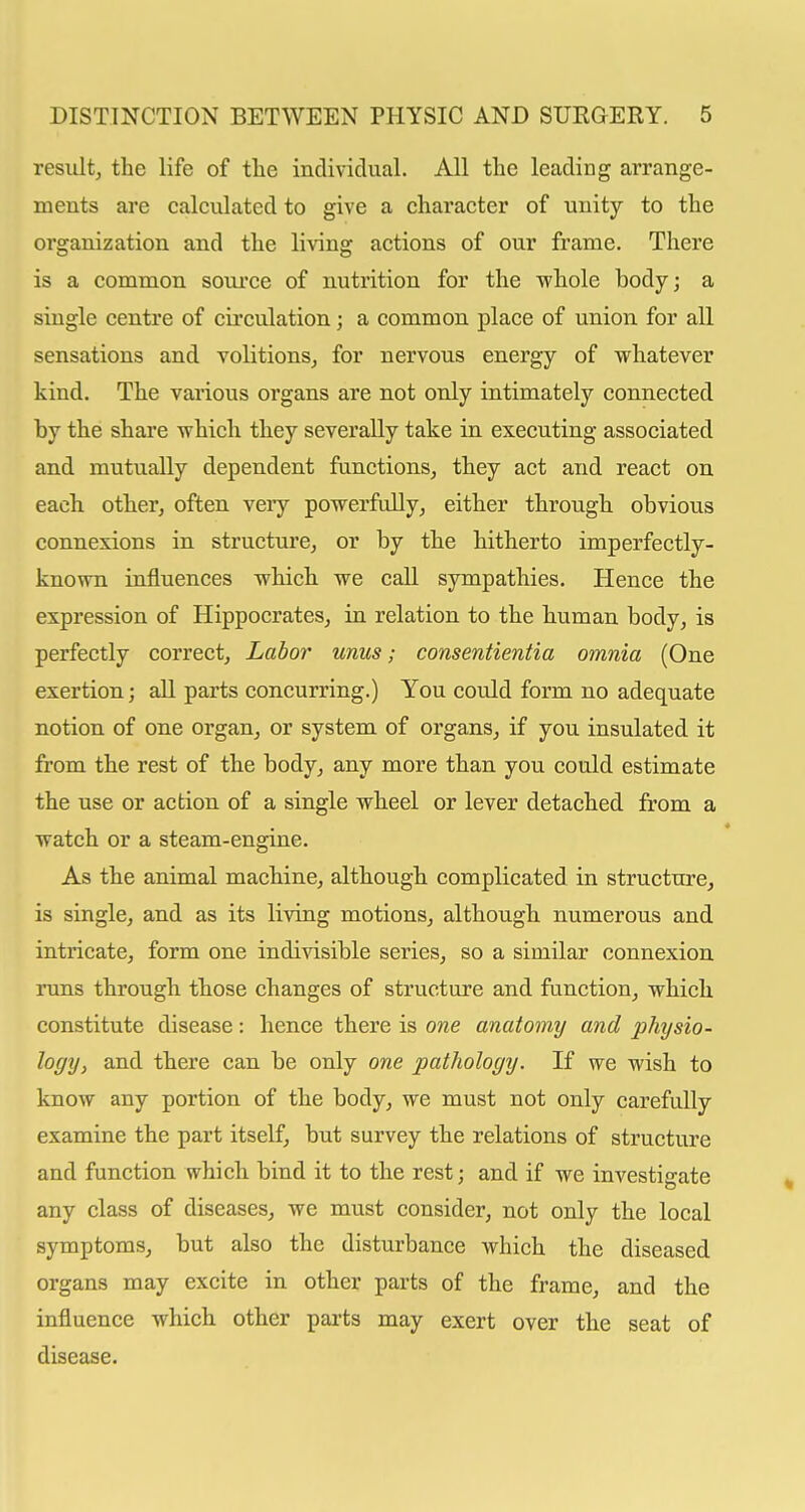 residt, the life of tlie individual. All the leading arrange- ments are calculated to give a character of unity to the organization and the living actions of our frame. There is a common soui'ce of nutrition for the whole body; a single centre of circulation; a common place of union for all sensations and volitionsj for nervous energy of whatever kind. The various organs are not only intimately connected by the share which they severally take in executing associated and mutually dependent functions, they act and react on each other, often veiy powerfully, either through obvious connexions in structure, or by the hitherto imperfectly- known influences which we call sympathies. Hence the expression of Hippocrates, in relation to the human body, is perfectly correct. Labor unus; consentientia omnia (One exertion; all parts concurring.) You could form no adequate notion of one organ, or system of organs, if you insulated it from the rest of the body, any more than you could estimate the use or action of a single wheel or lever detached from a watch or a steam-engine. As the animal machine, although complicated in structure, is single, and as its living motions, although numerous and intricate, form one indivisible series, so a similar connexion runs through those changes of structure and function, which constitute disease : hence there is one anatomy and physio- logy, and there can be only one pathology. If we wish to know any portion of the body, we must not only carefully examine the part itself, but survey the relations of structure and function which bind it to the rest; and if we investigate any class of diseases, we must consider, not only the local symptoms, but also the disturbance which the diseased organs may excite in other parts of the frame, and the influence which other parts may exert over the seat of disease.