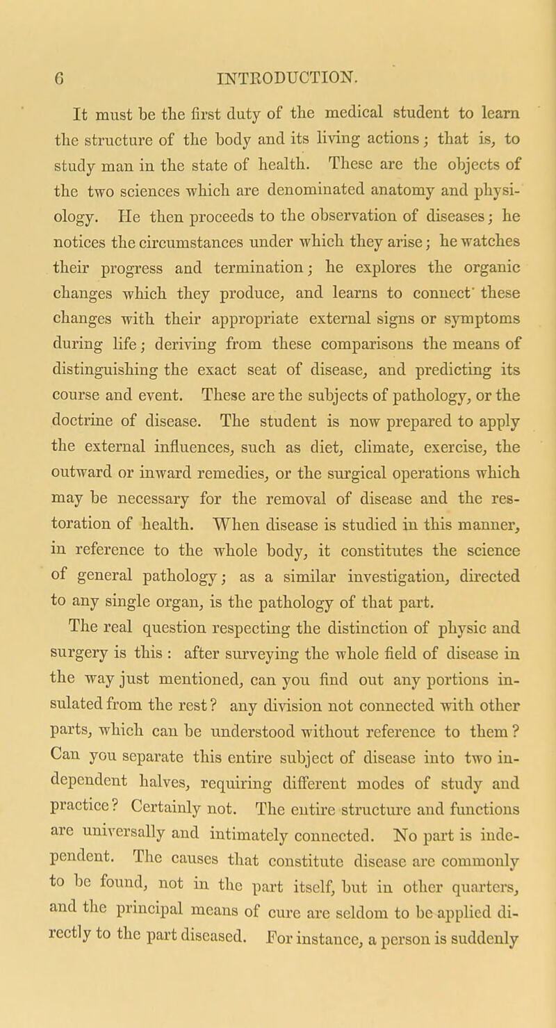 It must be the first duty of the medical student to learn the structure of the body and its living actions; that is, to study man in the state of health. These are the objects of the two sciences which are denominated anatomy and physi- ology. He then proceeds to the observation of diseases; he notices the circumstances under which they arise j he watches their progress and termination; he explores the organic changes which they produce, and learns to connect' these changes with their appropriate external signs or symptoms during life; deriving from these comparisons the means of distinguishing the exact seat of disease, and predicting its course and event. These are the subjects of pathology, or the doctrine of disease. The student is now prepared to apply the external influences, such as diet, climate, exercise, the outward or inward remedies, or the surgical operations which may be necessary for the removal of disease and the res- toration of health. When disease is studied in this manner, in reference to the whole body, it constitutes the science of general pathology; as a similar investigation, directed to any single organ, is the pathology of that part. The real question respecting the distinction of physic and surgery is this : after surveying the whole field of disease in the way just mentioned, can you find out any portions in- sulated from the rest ? any division not connected with other parts, which can be understood without reference to them ? Can you separate this entire subject of disease into two in- dependent halves, requiring different modes of study and practice? Certainly not. The entire structure and functions are universally and intimately connected. No part is inde- pendent. The causes that constitute disease are commonly to be found, not in the part itself, but in other quarters, and the principal means of cure are seldom to be applied di- rectly to the part diseased. For instance, a person is suddenly