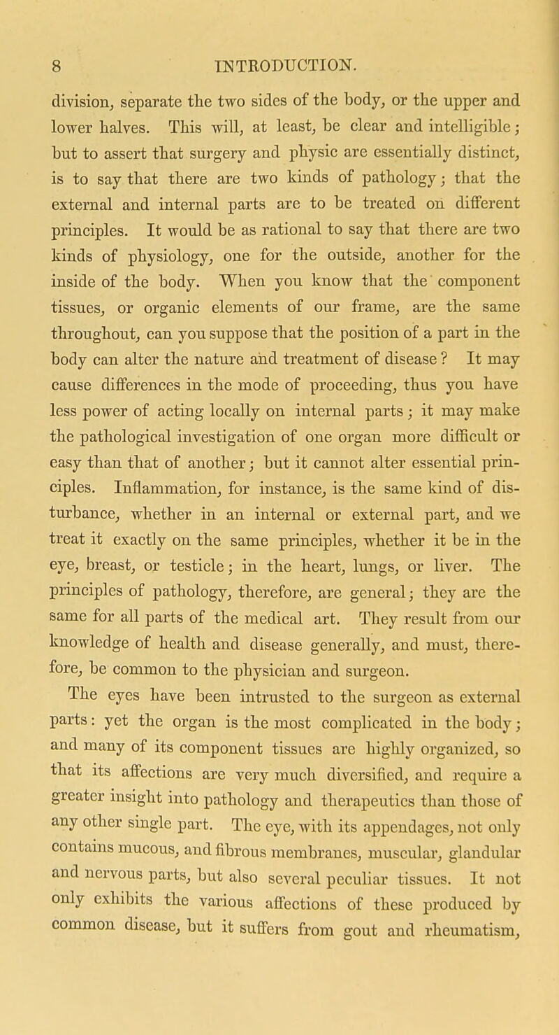 division^ separate the two sides of the body, or the upper and lower halves. This will, at least, be clear and intelligible; but to assert that surgery and physic are essentially distinct, is to say that there are two kinds of pathology; that the external and internal parts are to be treated on different principles. It would be as rational to say that there are two kinds of physiology, one for the outside, another for the inside of the body. When you know that the component tissues, or organic elements of our frame, are the same throughout, can you suppose that the position of a part in the body can alter the nature and treatment of disease ? It may cause differences in the mode of proceeding, thus you have less power of acting locally on internal parts; it may make the pathological investigation of one organ more difficult or easy than that of another; but it cannot alter essential prin- ciples. Inflammation, for instance, is the same kind of dis- turbance, whether in an internal or external part, and we treat it exactly on the same principles, whether it be in the eye, breast, or testicle; in the heart, lungs, or liver. The principles of pathology, therefore, are general; they are the same for all parts of the medical art. They result from our knowledge of health and disease generally, and must, there- fore, be common to the physician and surgeon. The eyes have been intrusted to the surgeon as external parts: yet the organ is the most complicated in the body; and many of its component tissues are highly organized, so that its affections are very much diversified, and require a greater insight into pathology and therapeutics than those of any other single part. The eye, with its appendages, not only contains mucous, and fibrous membranes, muscular, glandular and nervous parts, but also several peculiar tissues. It not only exhibits the various affections of these produced by common disease, but it suffers from gout and rheumatism.